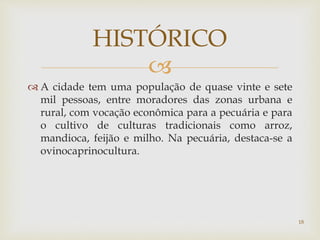 
 A cidade tem uma população de quase vinte e sete
mil pessoas, entre moradores das zonas urbana e
rural, com vocação econômica para a pecuária e para
o cultivo de culturas tradicionais como arroz,
mandioca, feijão e milho. Na pecuária, destaca-se a
ovinocaprinocultura.
HISTÓRICO
18
 