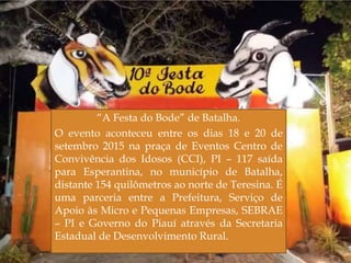 
“A Festa do Bode” de Batalha.
O evento aconteceu entre os dias 18 e 20 de
setembro 2015 na praça de Eventos Centro de
Convivência dos Idosos (CCI), PI – 117 saída
para Esperantina, no município de Batalha,
distante 154 quilômetros ao norte de Teresina. É
uma parceria entre a Prefeitura, Serviço de
Apoio às Micro e Pequenas Empresas, SEBRAE
– PI e Governo do Piauí através da Secretaria
Estadual de Desenvolvimento Rural.
19
 