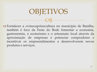 
 Fortalecer a ovinocaprinocultura no município de Batalha,
também é foco da Festa do Bode fomentar a economia,
gastronomia, o ecoturismo e o artesanato local através da
aproximação de empresas e potencias compradores e
incentivar os empreendimentos a desenvolverem novos
produtos e serviços.
OBJETIVOS
22
 