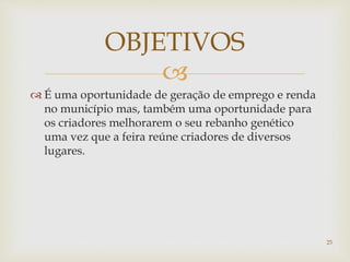 
 É uma oportunidade de geração de emprego e renda
no município mas, também uma oportunidade para
os criadores melhorarem o seu rebanho genético
uma vez que a feira reúne criadores de diversos
lugares.
OBJETIVOS
25
 
