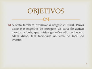 
 A festa também promove o resgate cultural. Prova
disso é o engenho de moagem da cana de açúcar
movido a bois, que várias gerações não conhecem.
Além disso, tem farinhada ao vivo no local do
evento.
OBJETIVOS
26
 