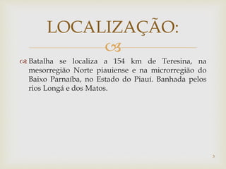
 Batalha se localiza a 154 km de Teresina, na
mesorregião Norte piauiense e na microrregião do
Baixo Parnaíba, no Estado do Piauí. Banhada pelos
rios Longá e dos Matos.
LOCALIZAÇÃO:
3
 