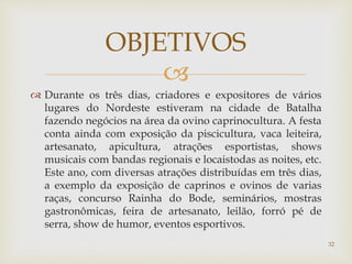 
 Durante os três dias, criadores e expositores de vários
lugares do Nordeste estiveram na cidade de Batalha
fazendo negócios na área da ovino caprinocultura. A festa
conta ainda com exposição da piscicultura, vaca leiteira,
artesanato, apicultura, atrações esportistas, shows
musicais com bandas regionais e locaistodas as noites, etc.
Este ano, com diversas atrações distribuídas em três dias,
a exemplo da exposição de caprinos e ovinos de varias
raças, concurso Rainha do Bode, seminários, mostras
gastronômicas, feira de artesanato, leilão, forró pé de
serra, show de humor, eventos esportivos.
OBJETIVOS
32
 