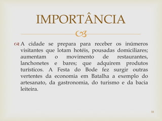 
 A cidade se prepara para receber os inúmeros
visitantes que lotam hotéis, pousadas domiciliares;
aumentam o movimento de restaurantes,
lanchonetes e bares; que adquirem produtos
turísticos. A Festa do Bode fez surgir outras
vertentes da economia em Batalha a exemplo do
artesanato, da gastronomia, do turismo e da bacia
leiteira.
IMPORTÂNCIA
33
 