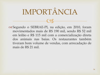 
 Segundo o SEBRAE-PI, na edição, em 2010, foram
movimentados mais de RS 190 mil, sendo R$ 52 mil
em leilão e R$ 115 mil com a comercialização direta
dos animais nas baias. Os restaurantes também
tiveram bom volume de vendas, com arrecadação de
mais de R$ 21 mil.
IMPORTÂNCIA
34
 