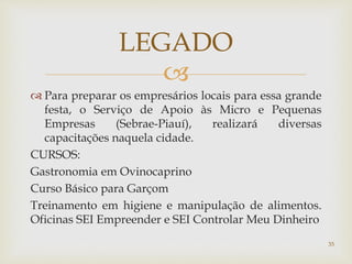 
 Para preparar os empresários locais para essa grande
festa, o Serviço de Apoio às Micro e Pequenas
Empresas (Sebrae-Piauí), realizará diversas
capacitações naquela cidade.
CURSOS:
Gastronomia em Ovinocaprino
Curso Básico para Garçom
Treinamento em higiene e manipulação de alimentos.
Oficinas SEI Empreender e SEI Controlar Meu Dinheiro
LEGADO
35
 