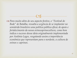
 Para muito além do seu aspecto festivo, o “Festival do
Bode” de Batalha, ressalta a urgência de se implantar no
semiárido brasileiro uma política pública eficaz de apoio e
fortalecimento da nossa ovinocaprinocultura, como bem
indica o sucesso dessa ideia originalmente implementada
por Antônio Lages, resgatando assim a importância
econômica que representam para o nordeste, a cultura de
ovinos e caprinos.
37
 