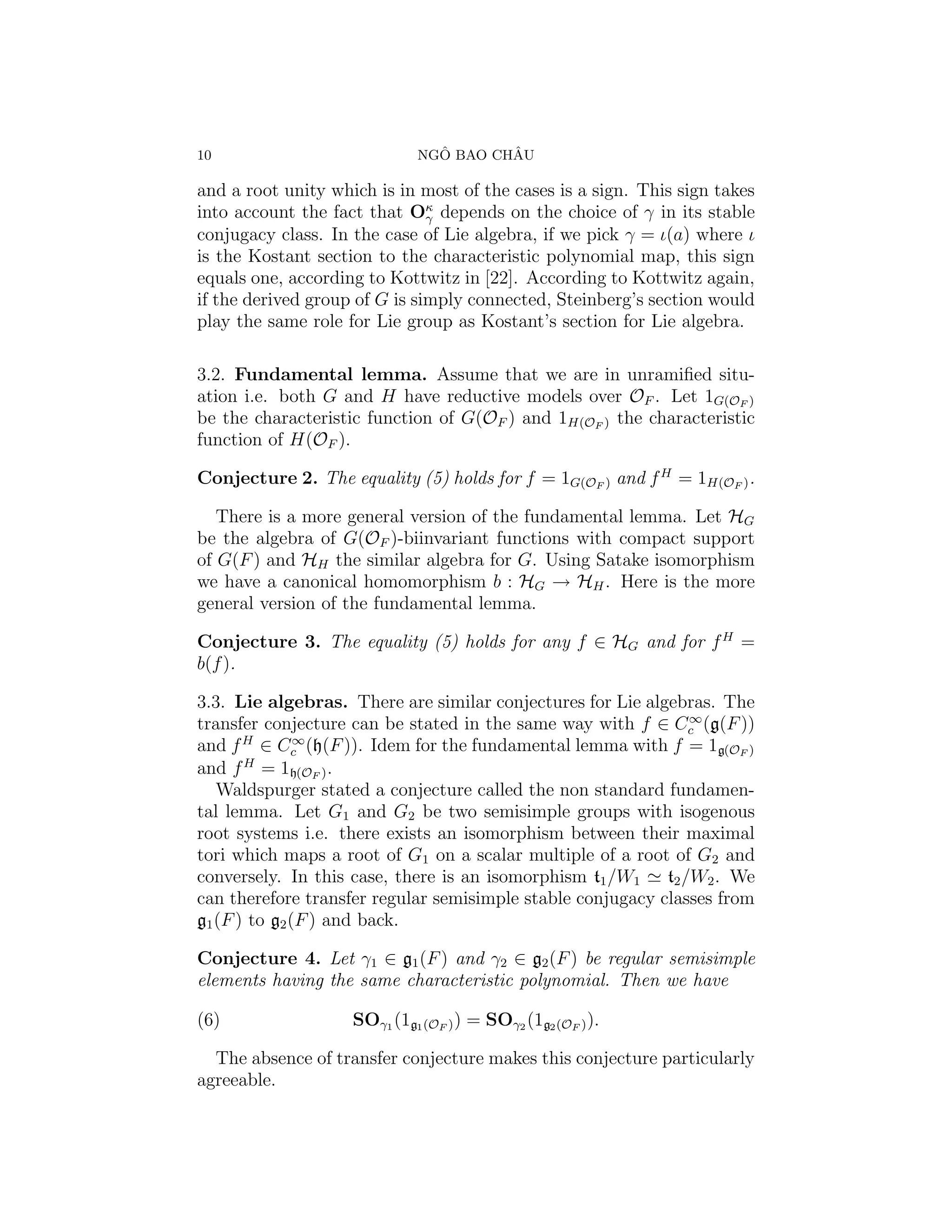 10                             ˆ       ˆ
                             NGO BAO CHAU

and a root unity which is in most of the cases is a sign. This sign takes
into account the fact that Oκ depends on the choice of γ in its stable
                               γ
conjugacy class. In the case of Lie algebra, if we pick γ = ι(a) where ι
is the Kostant section to the characteristic polynomial map, this sign
equals one, according to Kottwitz in [22]. According to Kottwitz again,
if the derived group of G is simply connected, Steinberg’s section would
play the same role for Lie group as Kostant’s section for Lie algebra.

3.2. Fundamental lemma. Assume that we are in unramiﬁed situ-
ation i.e. both G and H have reductive models over OF . Let 1G(OF )
be the characteristic function of G(OF ) and 1H(OF ) the characteristic
function of H(OF ).

Conjecture 2. The equality (5) holds for f = 1G(OF ) and f H = 1H(OF ) .

   There is a more general version of the fundamental lemma. Let HG
be the algebra of G(OF )-biinvariant functions with compact support
of G(F ) and HH the similar algebra for G. Using Satake isomorphism
we have a canonical homomorphism b : HG → HH . Here is the more
general version of the fundamental lemma.

Conjecture 3. The equality (5) holds for any f ∈ HG and for f H =
b(f ).

3.3. Lie algebras. There are similar conjectures for Lie algebras. The
                                                               ∞
transfer conjecture can be stated in the same way with f ∈ Cc (g(F ))
       H       ∞
and f ∈ Cc (h(F )). Idem for the fundamental lemma with f = 1g(OF )
and f H = 1h(OF ) .
   Waldspurger stated a conjecture called the non standard fundamen-
tal lemma. Let G1 and G2 be two semisimple groups with isogenous
root systems i.e. there exists an isomorphism between their maximal
tori which maps a root of G1 on a scalar multiple of a root of G2 and
conversely. In this case, there is an isomorphism t1 /W1 t2 /W2 . We
can therefore transfer regular semisimple stable conjugacy classes from
g1 (F ) to g2 (F ) and back.

Conjecture 4. Let γ1 ∈ g1 (F ) and γ2 ∈ g2 (F ) be regular semisimple
elements having the same characteristic polynomial. Then we have

(6)                 SOγ1 (1g1 (OF ) ) = SOγ2 (1g2 (OF ) ).

  The absence of transfer conjecture makes this conjecture particularly
agreeable.
 