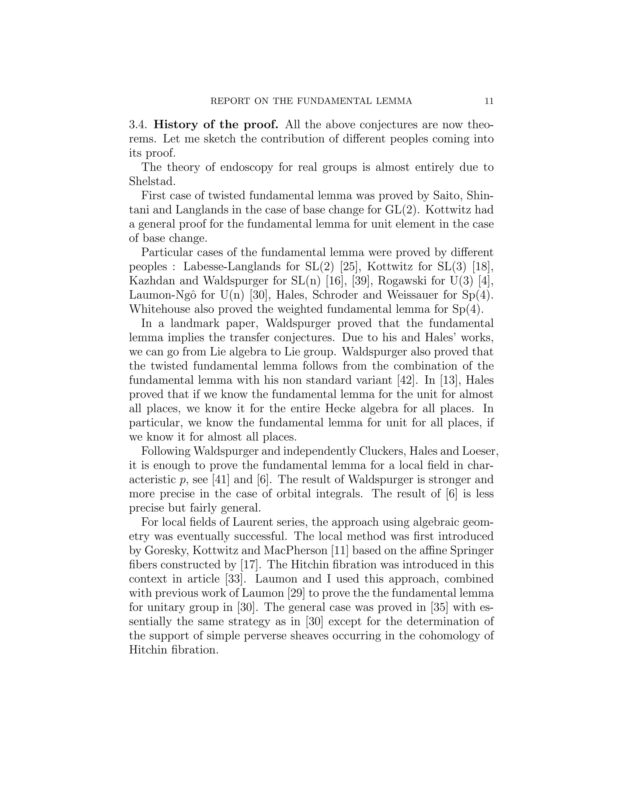 REPORT ON THE FUNDAMENTAL LEMMA                       11

3.4. History of the proof. All the above conjectures are now theo-
rems. Let me sketch the contribution of diﬀerent peoples coming into
its proof.
   The theory of endoscopy for real groups is almost entirely due to
Shelstad.
   First case of twisted fundamental lemma was proved by Saito, Shin-
tani and Langlands in the case of base change for GL(2). Kottwitz had
a general proof for the fundamental lemma for unit element in the case
of base change.
   Particular cases of the fundamental lemma were proved by diﬀerent
peoples : Labesse-Langlands for SL(2) [25], Kottwitz for SL(3) [18],
Kazhdan and Waldspurger for SL(n) [16], [39], Rogawski for U(3) [4],
Laumon-Ngˆ for U(n) [30], Hales, Schroder and Weissauer for Sp(4).
             o
Whitehouse also proved the weighted fundamental lemma for Sp(4).
   In a landmark paper, Waldspurger proved that the fundamental
lemma implies the transfer conjectures. Due to his and Hales’ works,
we can go from Lie algebra to Lie group. Waldspurger also proved that
the twisted fundamental lemma follows from the combination of the
fundamental lemma with his non standard variant [42]. In [13], Hales
proved that if we know the fundamental lemma for the unit for almost
all places, we know it for the entire Hecke algebra for all places. In
particular, we know the fundamental lemma for unit for all places, if
we know it for almost all places.
   Following Waldspurger and independently Cluckers, Hales and Loeser,
it is enough to prove the fundamental lemma for a local ﬁeld in char-
acteristic p, see [41] and [6]. The result of Waldspurger is stronger and
more precise in the case of orbital integrals. The result of [6] is less
precise but fairly general.
   For local ﬁelds of Laurent series, the approach using algebraic geom-
etry was eventually successful. The local method was ﬁrst introduced
by Goresky, Kottwitz and MacPherson [11] based on the aﬃne Springer
ﬁbers constructed by [17]. The Hitchin ﬁbration was introduced in this
context in article [33]. Laumon and I used this approach, combined
with previous work of Laumon [29] to prove the the fundamental lemma
for unitary group in [30]. The general case was proved in [35] with es-
sentially the same strategy as in [30] except for the determination of
the support of simple perverse sheaves occurring in the cohomology of
Hitchin ﬁbration.
 