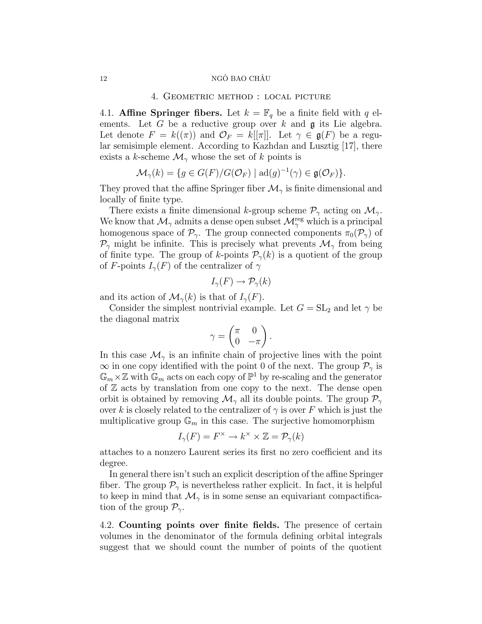 12                              ˆ       ˆ
                              NGO BAO CHAU

              4. Geometric method : local picture
4.1. Aﬃne Springer ﬁbers. Let k = Fq be a ﬁnite ﬁeld with q el-
ements. Let G be a reductive group over k and g its Lie algebra.
Let denote F = k((π)) and OF = k[[π]]. Let γ ∈ g(F ) be a regu-
lar semisimple element. According to Kazhdan and Lusztig [17], there
exists a k-scheme Mγ whose the set of k points is
         Mγ (k) = {g ∈ G(F )/G(OF ) | ad(g)−1 (γ) ∈ g(OF )}.
They proved that the aﬃne Springer ﬁber Mγ is ﬁnite dimensional and
locally of ﬁnite type.
   There exists a ﬁnite dimensional k-group scheme Pγ acting on Mγ .
We know that Mγ admits a dense open subset Mreg which is a principal
                                                 γ
homogenous space of Pγ . The group connected components π0 (Pγ ) of
Pγ might be inﬁnite. This is precisely what prevents Mγ from being
of ﬁnite type. The group of k-points Pγ (k) is a quotient of the group
of F -points Iγ (F ) of the centralizer of γ
                              Iγ (F ) → Pγ (k)
and its action of Mγ (k) is that of Iγ (F ).
   Consider the simplest nontrivial example. Let G = SL2 and let γ be
the diagonal matrix
                                     π 0
                              γ=               .
                                     0 −π
In this case Mγ is an inﬁnite chain of projective lines with the point
∞ in one copy identiﬁed with the point 0 of the next. The group Pγ is
Gm ×Z with Gm acts on each copy of P1 by re-scaling and the generator
of Z acts by translation from one copy to the next. The dense open
orbit is obtained by removing Mγ all its double points. The group Pγ
over k is closely related to the centralizer of γ is over F which is just the
multiplicative group Gm in this case. The surjective homomorphism
                     Iγ (F ) = F × → k × × Z = Pγ (k)
attaches to a nonzero Laurent series its ﬁrst no zero coeﬃcient and its
degree.
   In general there isn’t such an explicit description of the aﬃne Springer
ﬁber. The group Pγ is nevertheless rather explicit. In fact, it is helpful
to keep in mind that Mγ is in some sense an equivariant compactiﬁca-
tion of the group Pγ .
4.2. Counting points over ﬁnite ﬁelds. The presence of certain
volumes in the denominator of the formula deﬁning orbital integrals
suggest that we should count the number of points of the quotient
 