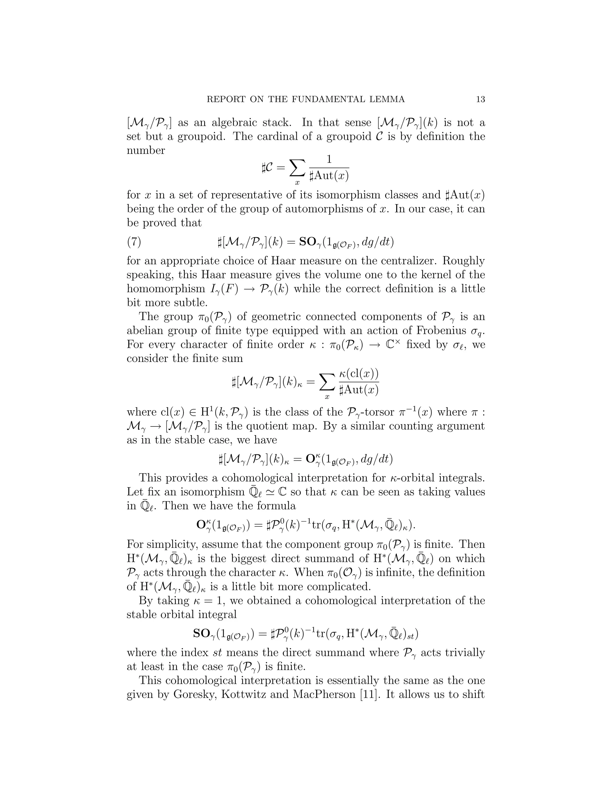 REPORT ON THE FUNDAMENTAL LEMMA                          13

[Mγ /Pγ ] as an algebraic stack. In that sense [Mγ /Pγ ](k) is not a
set but a groupoid. The cardinal of a groupoid C is by deﬁnition the
number
                                      1
                           C=
                                x
                                   Aut(x)
for x in a set of representative of its isomorphism classes and Aut(x)
being the order of the group of automorphisms of x. In our case, it can
be proved that
(7)                 [Mγ /Pγ ](k) = SOγ (1g(OF ) , dg/dt)
for an appropriate choice of Haar measure on the centralizer. Roughly
speaking, this Haar measure gives the volume one to the kernel of the
homomorphism Iγ (F ) → Pγ (k) while the correct deﬁnition is a little
bit more subtle.
   The group π0 (Pγ ) of geometric connected components of Pγ is an
abelian group of ﬁnite type equipped with an action of Frobenius σq .
For every character of ﬁnite order κ : π0 (Pκ ) → C× ﬁxed by σ , we
consider the ﬁnite sum
                                         κ(cl(x))
                      [Mγ /Pγ ](k)κ =
                                      x
                                           Aut(x)
where cl(x) ∈ H1 (k, Pγ ) is the class of the Pγ -torsor π −1 (x) where π :
Mγ → [Mγ /Pγ ] is the quotient map. By a similar counting argument
as in the stable case, we have
                    [Mγ /Pγ ](k)κ = Oκ (1g(OF ) , dg/dt)
                                     γ

   This provides a cohomological interpretation for κ-orbital integrals.
Let ﬁx an isomorphism Q   ¯   C so that κ can be seen as taking values
   ¯ . Then we have the formula
in Q
                                                        ¯
              Oκ (1g(O ) ) = P 0 (k)−1 tr(σq , H∗ (Mγ , Q )κ ).
                γ     F        γ

For simplicity, assume that the component group π0 (Pγ ) is ﬁnite. Then
         ¯                                                      ¯
H∗ (Mγ , Q )κ is the biggest direct summand of H∗ (Mγ , Q ) on which
Pγ acts through the character κ. When π0 (Oγ ) is inﬁnite, the deﬁnition
            ¯
of H∗ (Mγ , Q )κ is a little bit more complicated.
   By taking κ = 1, we obtained a cohomological interpretation of the
stable orbital integral
                                                         ¯
              SOγ (1g(O ) ) = P 0 (k)−1 tr(σq , H∗ (Mγ , Q )st )
                       F        γ

where the index st means the direct summand where Pγ acts trivially
at least in the case π0 (Pγ ) is ﬁnite.
  This cohomological interpretation is essentially the same as the one
given by Goresky, Kottwitz and MacPherson [11]. It allows us to shift
 