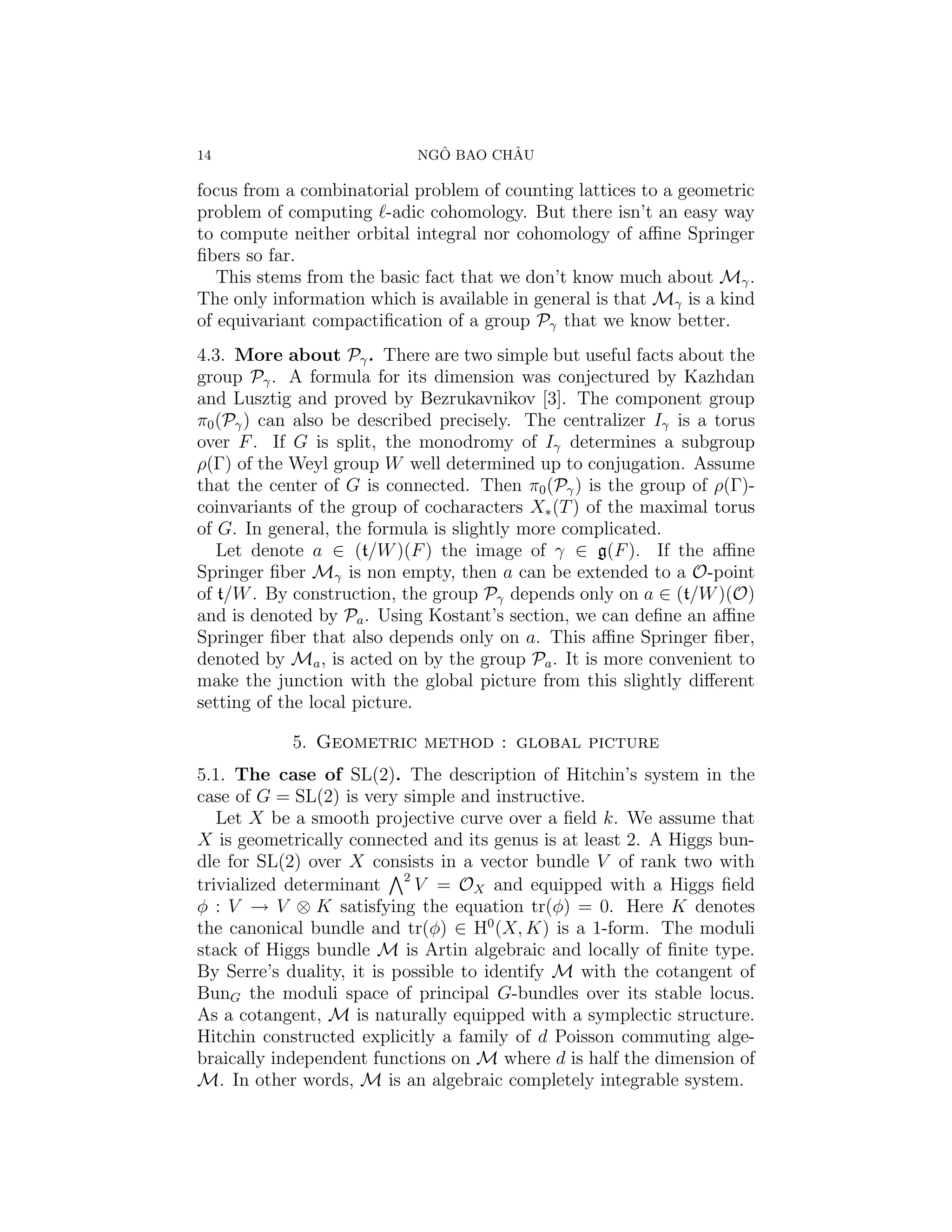14                            ˆ       ˆ
                            NGO BAO CHAU

focus from a combinatorial problem of counting lattices to a geometric
problem of computing -adic cohomology. But there isn’t an easy way
to compute neither orbital integral nor cohomology of aﬃne Springer
ﬁbers so far.
   This stems from the basic fact that we don’t know much about Mγ .
The only information which is available in general is that Mγ is a kind
of equivariant compactiﬁcation of a group Pγ that we know better.
4.3. More about Pγ . There are two simple but useful facts about the
group Pγ . A formula for its dimension was conjectured by Kazhdan
and Lusztig and proved by Bezrukavnikov [3]. The component group
π0 (Pγ ) can also be described precisely. The centralizer Iγ is a torus
over F . If G is split, the monodromy of Iγ determines a subgroup
ρ(Γ) of the Weyl group W well determined up to conjugation. Assume
that the center of G is connected. Then π0 (Pγ ) is the group of ρ(Γ)-
coinvariants of the group of cocharacters X∗ (T ) of the maximal torus
of G. In general, the formula is slightly more complicated.
   Let denote a ∈ (t/W )(F ) the image of γ ∈ g(F ). If the aﬃne
Springer ﬁber Mγ is non empty, then a can be extended to a O-point
of t/W . By construction, the group Pγ depends only on a ∈ (t/W )(O)
and is denoted by Pa . Using Kostant’s section, we can deﬁne an aﬃne
Springer ﬁber that also depends only on a. This aﬃne Springer ﬁber,
denoted by Ma , is acted on by the group Pa . It is more convenient to
make the junction with the global picture from this slightly diﬀerent
setting of the local picture.

            5. Geometric method : global picture
5.1. The case of SL(2). The description of Hitchin’s system in the
case of G = SL(2) is very simple and instructive.
   Let X be a smooth projective curve over a ﬁeld k. We assume that
X is geometrically connected and its genus is at least 2. A Higgs bun-
dle for SL(2) over X consists in a vector bundle V of rank two with
trivialized determinant 2 V = OX and equipped with a Higgs ﬁeld
φ : V → V ⊗ K satisfying the equation tr(φ) = 0. Here K denotes
the canonical bundle and tr(φ) ∈ H0 (X, K) is a 1-form. The moduli
stack of Higgs bundle M is Artin algebraic and locally of ﬁnite type.
By Serre’s duality, it is possible to identify M with the cotangent of
BunG the moduli space of principal G-bundles over its stable locus.
As a cotangent, M is naturally equipped with a symplectic structure.
Hitchin constructed explicitly a family of d Poisson commuting alge-
braically independent functions on M where d is half the dimension of
M. In other words, M is an algebraic completely integrable system.
 