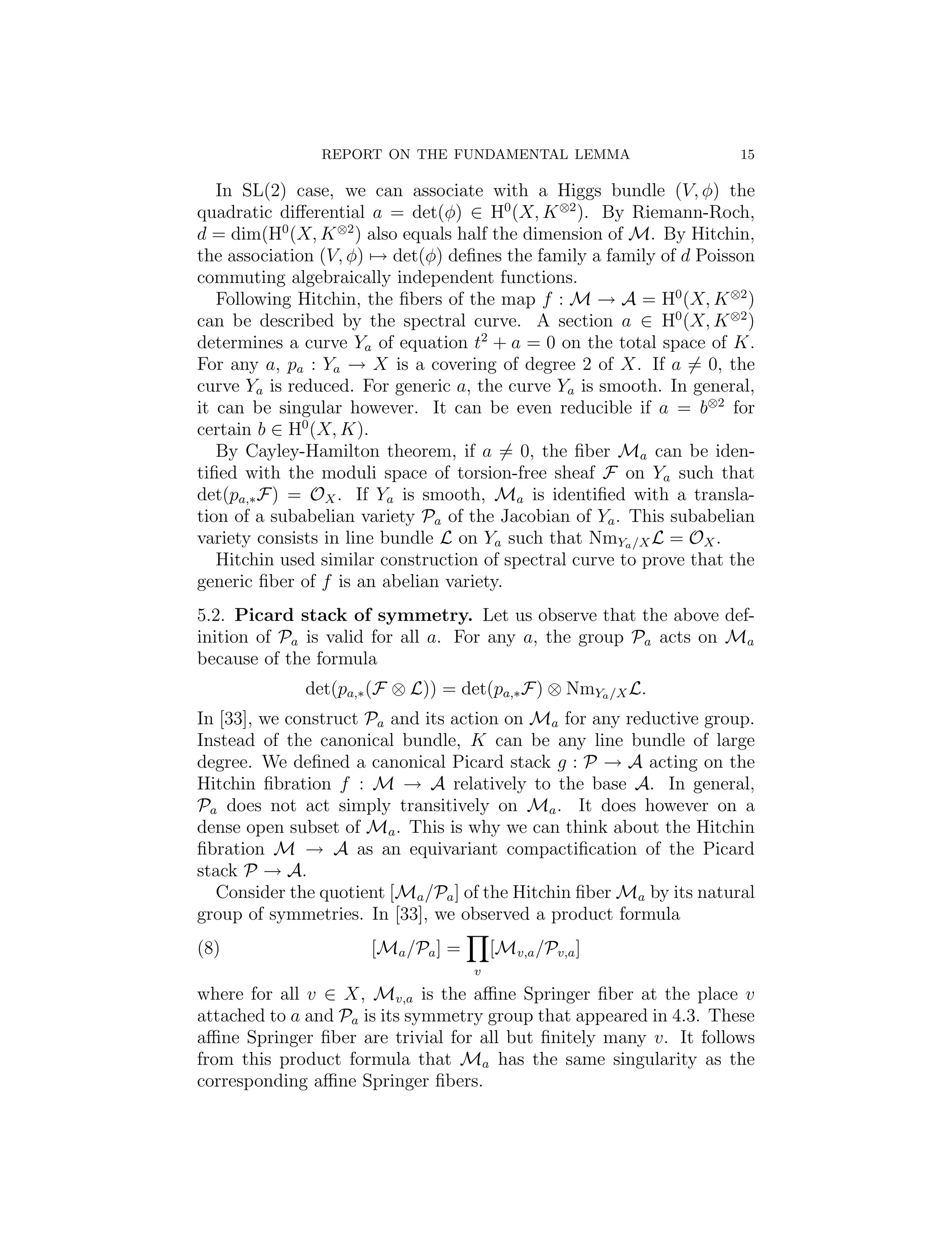 REPORT ON THE FUNDAMENTAL LEMMA                       15

   In SL(2) case, we can associate with a Higgs bundle (V, φ) the
quadratic diﬀerential a = det(φ) ∈ H0 (X, K ⊗2 ). By Riemann-Roch,
d = dim(H0 (X, K ⊗2 ) also equals half the dimension of M. By Hitchin,
the association (V, φ) → det(φ) deﬁnes the family a family of d Poisson
commuting algebraically independent functions.
   Following Hitchin, the ﬁbers of the map f : M → A = H0 (X, K ⊗2 )
can be described by the spectral curve. A section a ∈ H0 (X, K ⊗2 )
determines a curve Ya of equation t2 + a = 0 on the total space of K.
For any a, pa : Ya → X is a covering of degree 2 of X. If a = 0, the
curve Ya is reduced. For generic a, the curve Ya is smooth. In general,
it can be singular however. It can be even reducible if a = b⊗2 for
certain b ∈ H0 (X, K).
   By Cayley-Hamilton theorem, if a = 0, the ﬁber Ma can be iden-
tiﬁed with the moduli space of torsion-free sheaf F on Ya such that
det(pa,∗ F) = OX . If Ya is smooth, Ma is identiﬁed with a transla-
tion of a subabelian variety Pa of the Jacobian of Ya . This subabelian
variety consists in line bundle L on Ya such that NmYa /X L = OX .
   Hitchin used similar construction of spectral curve to prove that the
generic ﬁber of f is an abelian variety.
5.2. Picard stack of symmetry. Let us observe that the above def-
inition of Pa is valid for all a. For any a, the group Pa acts on Ma
because of the formula
             det(pa,∗ (F ⊗ L)) = det(pa,∗ F) ⊗ NmYa /X L.
In [33], we construct Pa and its action on Ma for any reductive group.
Instead of the canonical bundle, K can be any line bundle of large
degree. We deﬁned a canonical Picard stack g : P → A acting on the
Hitchin ﬁbration f : M → A relatively to the base A. In general,
Pa does not act simply transitively on Ma . It does however on a
dense open subset of Ma . This is why we can think about the Hitchin
ﬁbration M → A as an equivariant compactiﬁcation of the Picard
stack P → A.
  Consider the quotient [Ma /Pa ] of the Hitchin ﬁber Ma by its natural
group of symmetries. In [33], we observed a product formula
(8)                   [Ma /Pa ] =       [Mv,a /Pv,a ]
                                    v
where for all v ∈ X, Mv,a is the aﬃne Springer ﬁber at the place v
attached to a and Pa is its symmetry group that appeared in 4.3. These
aﬃne Springer ﬁber are trivial for all but ﬁnitely many v. It follows
from this product formula that Ma has the same singularity as the
corresponding aﬃne Springer ﬁbers.
 