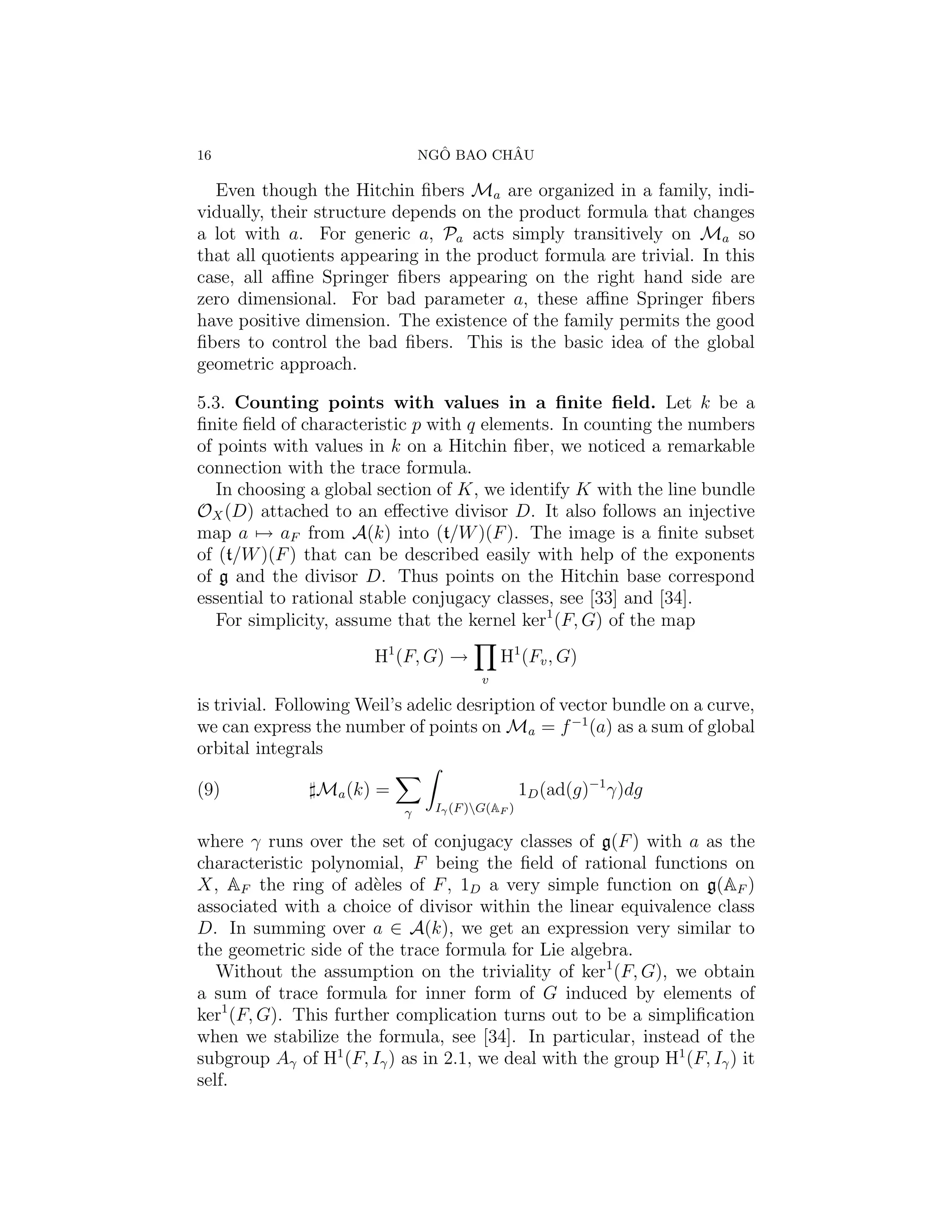 16                               ˆ       ˆ
                               NGO BAO CHAU

  Even though the Hitchin ﬁbers Ma are organized in a family, indi-
vidually, their structure depends on the product formula that changes
a lot with a. For generic a, Pa acts simply transitively on Ma so
that all quotients appearing in the product formula are trivial. In this
case, all aﬃne Springer ﬁbers appearing on the right hand side are
zero dimensional. For bad parameter a, these aﬃne Springer ﬁbers
have positive dimension. The existence of the family permits the good
ﬁbers to control the bad ﬁbers. This is the basic idea of the global
geometric approach.

5.3. Counting points with values in a ﬁnite ﬁeld. Let k be a
ﬁnite ﬁeld of characteristic p with q elements. In counting the numbers
of points with values in k on a Hitchin ﬁber, we noticed a remarkable
connection with the trace formula.
   In choosing a global section of K, we identify K with the line bundle
OX (D) attached to an eﬀective divisor D. It also follows an injective
map a → aF from A(k) into (t/W )(F ). The image is a ﬁnite subset
of (t/W )(F ) that can be described easily with help of the exponents
of g and the divisor D. Thus points on the Hitchin base correspond
essential to rational stable conjugacy classes, see [33] and [34].
   For simplicity, assume that the kernel ker1 (F, G) of the map
                       H1 (F, G) →          H1 (Fv , G)
                                        v

is trivial. Following Weil’s adelic desription of vector bundle on a curve,
we can express the number of points on Ma = f −1 (a) as a sum of global
orbital integrals

(9)            Ma (k) =                          1D (ad(g)−1 γ)dg
                           γ    Iγ (F )G(AF )

where γ runs over the set of conjugacy classes of g(F ) with a as the
characteristic polynomial, F being the ﬁeld of rational functions on
X, AF the ring of ad`les of F , 1D a very simple function on g(AF )
                       e
associated with a choice of divisor within the linear equivalence class
D. In summing over a ∈ A(k), we get an expression very similar to
the geometric side of the trace formula for Lie algebra.
   Without the assumption on the triviality of ker1 (F, G), we obtain
a sum of trace formula for inner form of G induced by elements of
ker1 (F, G). This further complication turns out to be a simpliﬁcation
when we stabilize the formula, see [34]. In particular, instead of the
subgroup Aγ of H1 (F, Iγ ) as in 2.1, we deal with the group H1 (F, Iγ ) it
self.
 