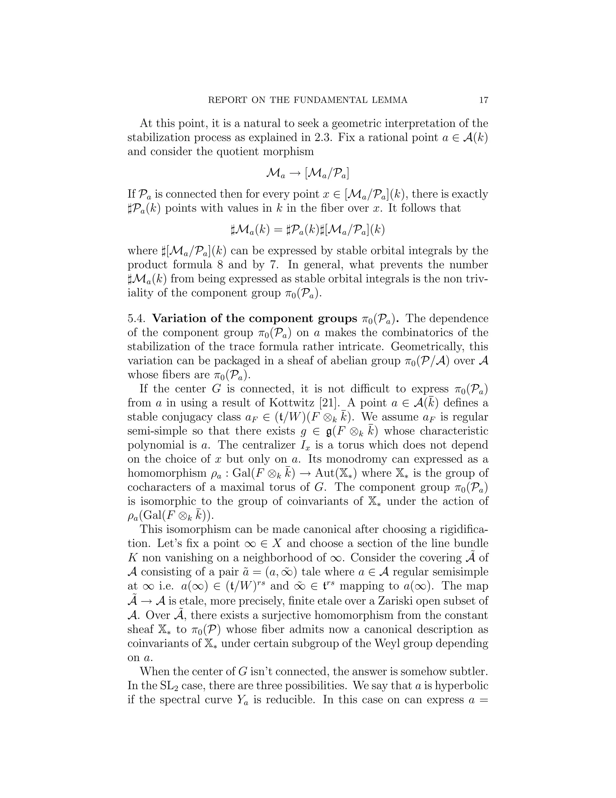 REPORT ON THE FUNDAMENTAL LEMMA                          17

  At this point, it is a natural to seek a geometric interpretation of the
stabilization process as explained in 2.3. Fix a rational point a ∈ A(k)
and consider the quotient morphism
                            Ma → [Ma /Pa ]
If Pa is connected then for every point x ∈ [Ma /Pa ](k), there is exactly
 Pa (k) points with values in k in the ﬁber over x. It follows that
                      Ma (k) = Pa (k) [Ma /Pa ](k)
where [Ma /Pa ](k) can be expressed by stable orbital integrals by the
product formula 8 and by 7. In general, what prevents the number
 Ma (k) from being expressed as stable orbital integrals is the non triv-
iality of the component group π0 (Pa ).

5.4. Variation of the component groups π0 (Pa ). The dependence
of the component group π0 (Pa ) on a makes the combinatorics of the
stabilization of the trace formula rather intricate. Geometrically, this
variation can be packaged in a sheaf of abelian group π0 (P/A) over A
whose ﬁbers are π0 (Pa ).
   If the center G is connected, it is not diﬃcult to express π0 (Pa )
                                                               ¯
from a in using a result of Kottwitz [21]. A point a ∈ A(k) deﬁnes a
stable conjugacy class aF ∈ (t/W )(F ⊗k k).  ¯ We assume aF is regular
                                                  ¯
semi-simple so that there exists g ∈ g(F ⊗k k) whose characteristic
polynomial is a. The centralizer Ix is a torus which does not depend
on the choice of x but only on a. Its monodromy can expressed as a
                                 ¯
homomorphism ρa : Gal(F ⊗k k) → Aut(X∗ ) where X∗ is the group of
cocharacters of a maximal torus of G. The component group π0 (Pa )
is isomorphic to the group of coinvariants of X∗ under the action of
              ¯
ρa (Gal(F ⊗k k)).
   This isomorphism can be made canonical after choosing a rigidiﬁca-
tion. Let’s ﬁx a point ∞ ∈ X and choose a section of the line bundle
K non vanishing on a neighborhood of ∞. Consider the covering A of     ˜
A consisting of a pair a = (a, ∞) tale where a ∈ A regular semisimple
                        ˜        ˜
at ∞ i.e. a(∞) ∈ (t/W ) and ∞ ∈ trs mapping to a(∞). The map
                           rs
                                   ˜
 ˜
A → A is etale, more precisely, ﬁnite etale over a Zariski open subset of
           ˜
A. Over A, there exists a surjective homomorphism from the constant
sheaf X∗ to π0 (P) whose ﬁber admits now a canonical description as
coinvariants of X∗ under certain subgroup of the Weyl group depending
on a.
   When the center of G isn’t connected, the answer is somehow subtler.
In the SL2 case, there are three possibilities. We say that a is hyperbolic
if the spectral curve Ya is reducible. In this case on can express a =
 