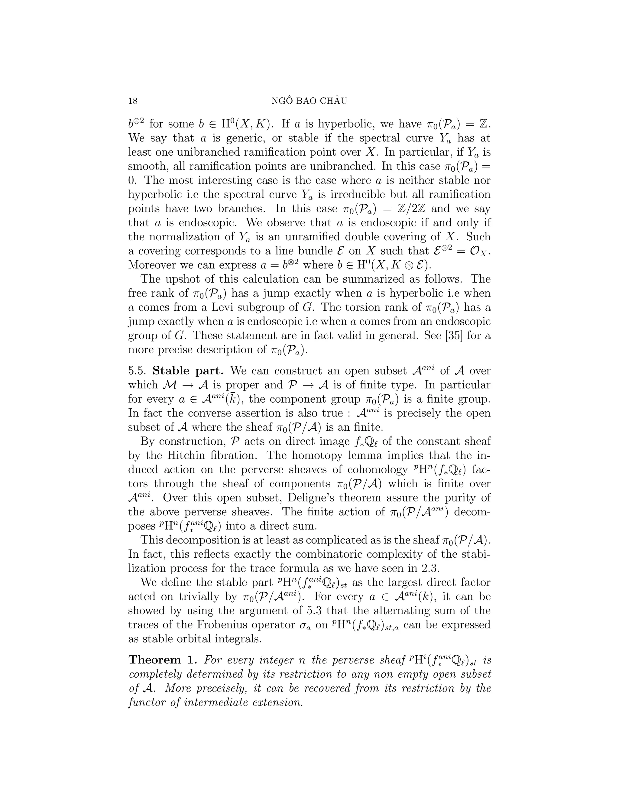18                             ˆ       ˆ
                             NGO BAO CHAU

b⊗2 for some b ∈ H0 (X, K). If a is hyperbolic, we have π0 (Pa ) = Z.
We say that a is generic, or stable if the spectral curve Ya has at
least one unibranched ramiﬁcation point over X. In particular, if Ya is
smooth, all ramiﬁcation points are unibranched. In this case π0 (Pa ) =
0. The most interesting case is the case where a is neither stable nor
hyperbolic i.e the spectral curve Ya is irreducible but all ramiﬁcation
points have two branches. In this case π0 (Pa ) = Z/2Z and we say
that a is endoscopic. We observe that a is endoscopic if and only if
the normalization of Ya is an unramiﬁed double covering of X. Such
a covering corresponds to a line bundle E on X such that E ⊗2 = OX .
Moreover we can express a = b⊗2 where b ∈ H0 (X, K ⊗ E).
   The upshot of this calculation can be summarized as follows. The
free rank of π0 (Pa ) has a jump exactly when a is hyperbolic i.e when
a comes from a Levi subgroup of G. The torsion rank of π0 (Pa ) has a
jump exactly when a is endoscopic i.e when a comes from an endoscopic
group of G. These statement are in fact valid in general. See [35] for a
more precise description of π0 (Pa ).
5.5. Stable part. We can construct an open subset Aani of A over
which M → A is proper and P → A is of ﬁnite type. In particular
                     ¯
for every a ∈ Aani (k), the component group π0 (Pa ) is a ﬁnite group.
In fact the converse assertion is also true : Aani is precisely the open
subset of A where the sheaf π0 (P/A) is an ﬁnite.
   By construction, P acts on direct image f∗ Q of the constant sheaf
by the Hitchin ﬁbration. The homotopy lemma implies that the in-
duced action on the perverse sheaves of cohomology p Hn (f∗ Q ) fac-
tors through the sheaf of components π0 (P/A) which is ﬁnite over
Aani . Over this open subset, Deligne’s theorem assure the purity of
the above perverse sheaves. The ﬁnite action of π0 (P/Aani ) decom-
poses p Hn (f∗ Q ) into a direct sum.
             ani

   This decomposition is at least as complicated as is the sheaf π0 (P/A).
In fact, this reﬂects exactly the combinatoric complexity of the stabi-
lization process for the trace formula as we have seen in 2.3.
   We deﬁne the stable part p Hn (f∗ Q )st as the largest direct factor
                                      ani

acted on trivially by π0 (P/Aani ). For every a ∈ Aani (k), it can be
showed by using the argument of 5.3 that the alternating sum of the
traces of the Frobenius operator σa on p Hn (f∗ Q )st,a can be expressed
as stable orbital integrals.
Theorem 1. For every integer n the perverse sheaf p Hi (f∗ Q )st is
                                                            ani

completely determined by its restriction to any non empty open subset
of A. More preceisely, it can be recovered from its restriction by the
functor of intermediate extension.
 