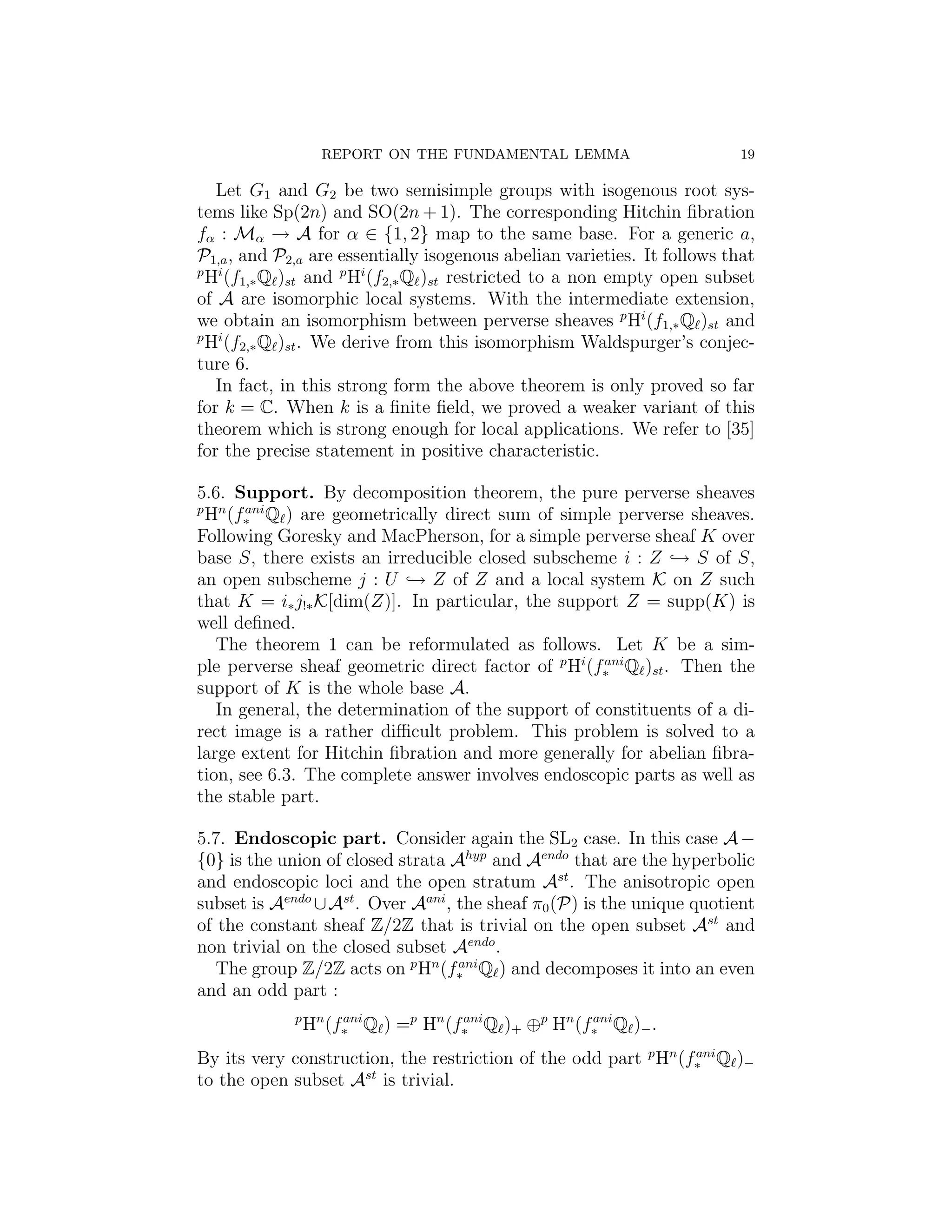 REPORT ON THE FUNDAMENTAL LEMMA                        19

   Let G1 and G2 be two semisimple groups with isogenous root sys-
tems like Sp(2n) and SO(2n + 1). The corresponding Hitchin ﬁbration
fα : Mα → A for α ∈ {1, 2} map to the same base. For a generic a,
P1,a , and P2,a are essentially isogenous abelian varieties. It follows that
p i
 H (f1,∗ Q )st and p Hi (f2,∗ Q )st restricted to a non empty open subset
of A are isomorphic local systems. With the intermediate extension,
we obtain an isomorphism between perverse sheaves p Hi (f1,∗ Q )st and
p i
 H (f2,∗ Q )st . We derive from this isomorphism Waldspurger’s conjec-
ture 6.
   In fact, in this strong form the above theorem is only proved so far
for k = C. When k is a ﬁnite ﬁeld, we proved a weaker variant of this
theorem which is strong enough for local applications. We refer to [35]
for the precise statement in positive characteristic.

5.6. Support. By decomposition theorem, the pure perverse sheaves
p
 Hn (f∗ Q ) are geometrically direct sum of simple perverse sheaves.
       ani

Following Goresky and MacPherson, for a simple perverse sheaf K over
base S, there exists an irreducible closed subscheme i : Z → S of S,
an open subscheme j : U → Z of Z and a local system K on Z such
that K = i∗ j!∗ K[dim(Z)]. In particular, the support Z = supp(K) is
well deﬁned.
   The theorem 1 can be reformulated as follows. Let K be a sim-
ple perverse sheaf geometric direct factor of p Hi (f∗ Q )st . Then the
                                                     ani

support of K is the whole base A.
   In general, the determination of the support of constituents of a di-
rect image is a rather diﬃcult problem. This problem is solved to a
large extent for Hitchin ﬁbration and more generally for abelian ﬁbra-
tion, see 6.3. The complete answer involves endoscopic parts as well as
the stable part.

5.7. Endoscopic part. Consider again the SL2 case. In this case A −
{0} is the union of closed strata Ahyp and Aendo that are the hyperbolic
and endoscopic loci and the open stratum Ast . The anisotropic open
subset is Aendo ∪ Ast . Over Aani , the sheaf π0 (P) is the unique quotient
of the constant sheaf Z/2Z that is trivial on the open subset Ast and
non trivial on the closed subset Aendo .
   The group Z/2Z acts on p Hn (f∗ Q ) and decomposes it into an even
                                    ani

and an odd part :
             p
                 Hn (f∗ Q ) =p Hn (f∗ Q )+ ⊕p Hn (f∗ Q )− .
                      ani           ani            ani


By its very construction, the restriction of the odd part p Hn (f∗ Q )−
                                                                 ani

to the open subset Ast is trivial.
 