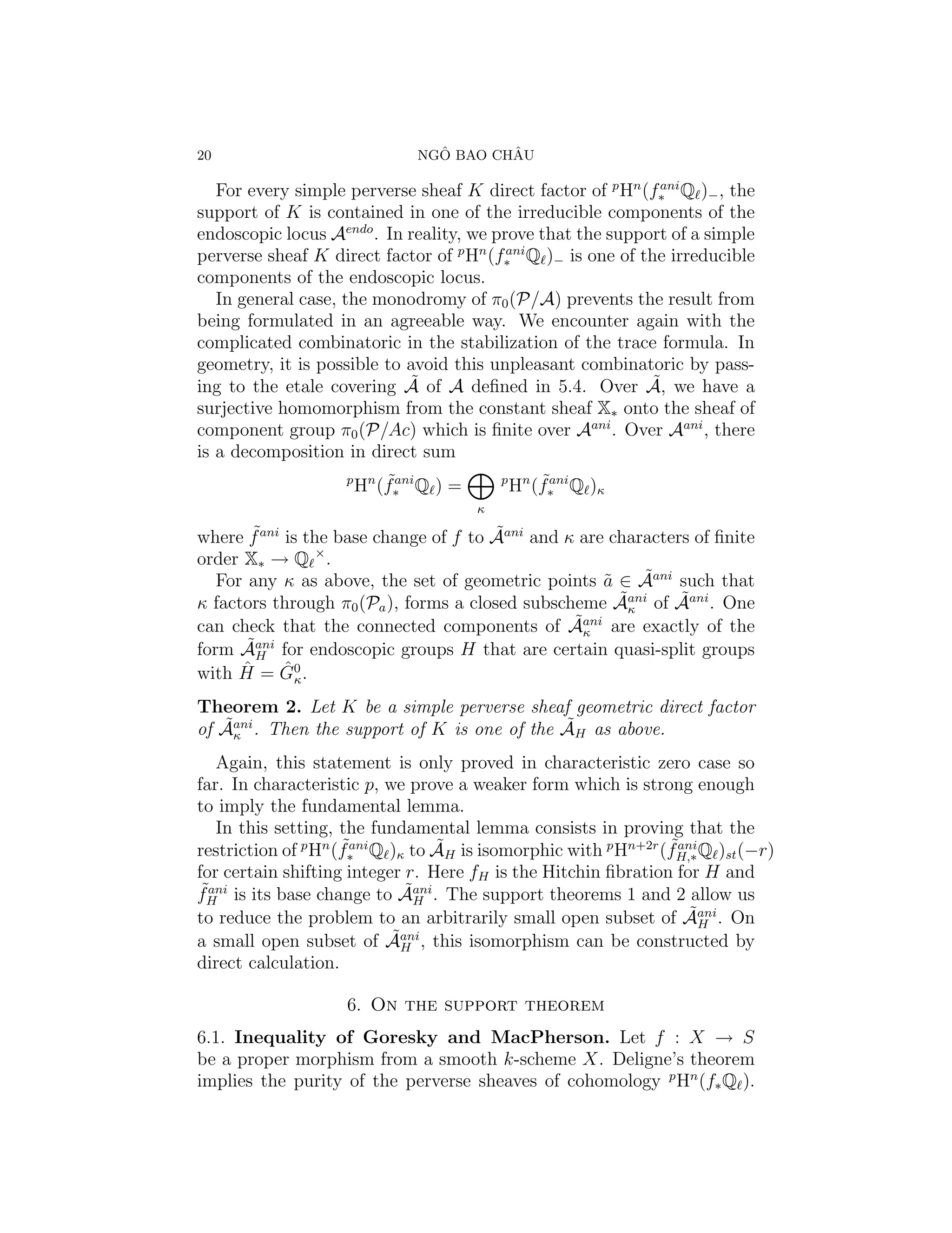 20                               ˆ       ˆ
                               NGO BAO CHAU

   For every simple perverse sheaf K direct factor of p Hn (f∗ Q )− , the
                                                             ani

support of K is contained in one of the irreducible components of the
endoscopic locus Aendo . In reality, we prove that the support of a simple
perverse sheaf K direct factor of p Hn (f∗ Q )− is one of the irreducible
                                          ani

components of the endoscopic locus.
   In general case, the monodromy of π0 (P/A) prevents the result from
being formulated in an agreeable way. We encounter again with the
complicated combinatoric in the stabilization of the trace formula. In
geometry, it is possible to avoid this unpleasant combinatoric by pass-
                            ˜                               ˜
ing to the etale covering A of A deﬁned in 5.4. Over A, we have a
surjective homomorphism from the constant sheaf X∗ onto the sheaf of
component group π0 (P/Ac) which is ﬁnite over Aani . Over Aani , there
is a decomposition in direct sum
                    p       ˜ani
                        Hn (f∗ Q ) =       p       ˜ani
                                               Hn (f∗ Q )κ
                                       κ

        ˜                               ˜
where f ani is the base change of f to Aani and κ are characters of ﬁnite
                 ×
order X∗ → Q .
                                                          ˜
   For any κ as above, the set of geometric points a ∈ Aani such that
                                                     ˜
κ factors through π0 (Pa ), forms a closed subscheme Aκ        ˜
                                                       ˜ani of Aani . One
                                                 ˜κ
can check that the connected components of Aani are exactly of the
       ˜
form Aani for endoscopic groups H that are certain quasi-split groups
        H
with Hˆ = G0 .
            ˆκ

Theorem 2. Let K be a simple perverse sheaf geometric direct factor
   ˜κ                                         ˜
of Aani . Then the support of K is one of the AH as above.
   Again, this statement is only proved in characteristic zero case so
far. In characteristic p, we prove a weaker form which is strong enough
to imply the fundamental lemma.
   In this setting, the fundamental lemma consists in proving that the
                     ˜ani        ˜                             ˜ani
restriction of p Hn (f∗ Q )κ to AH is isomorphic with p Hn+2r (fH,∗ Q )st (−r)
for certain shifting integer r. Here fH is the Hitchin ﬁbration for H and
 ˜ani                        ˜
fH is its base change to Aani . The support theorems 1 and 2 allow us
                              H
                                                                  ˜
to reduce the problem to an arbitrarily small open subset of Aani . On
                                                                    H
                           ˜ani
a small open subset of AH , this isomorphism can be constructed by
direct calculation.

                    6. On the support theorem
6.1. Inequality of Goresky and MacPherson. Let f : X → S
be a proper morphism from a smooth k-scheme X. Deligne’s theorem
implies the purity of the perverse sheaves of cohomology p Hn (f∗ Q ).
 