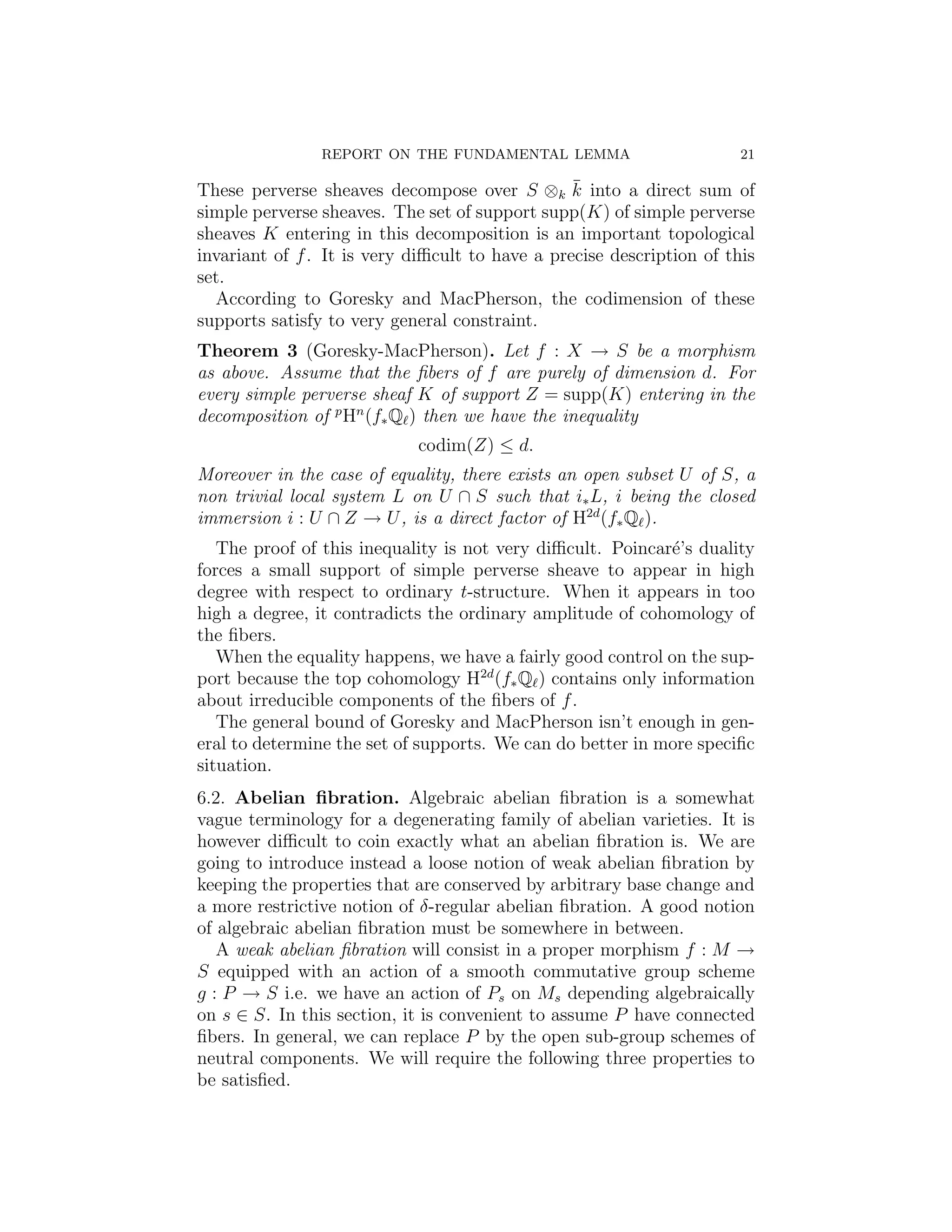 REPORT ON THE FUNDAMENTAL LEMMA                        21

                                                 ¯
These perverse sheaves decompose over S ⊗k k into a direct sum of
simple perverse sheaves. The set of support supp(K) of simple perverse
sheaves K entering in this decomposition is an important topological
invariant of f . It is very diﬃcult to have a precise description of this
set.
  According to Goresky and MacPherson, the codimension of these
supports satisfy to very general constraint.
Theorem 3 (Goresky-MacPherson). Let f : X → S be a morphism
as above. Assume that the ﬁbers of f are purely of dimension d. For
every simple perverse sheaf K of support Z = supp(K) entering in the
decomposition of p Hn (f∗ Q ) then we have the inequality
                            codim(Z) ≤ d.
Moreover in the case of equality, there exists an open subset U of S, a
non trivial local system L on U ∩ S such that i∗ L, i being the closed
immersion i : U ∩ Z → U , is a direct factor of H2d (f∗ Q ).
   The proof of this inequality is not very diﬃcult. Poincar´’s duality
                                                            e
forces a small support of simple perverse sheave to appear in high
degree with respect to ordinary t-structure. When it appears in too
high a degree, it contradicts the ordinary amplitude of cohomology of
the ﬁbers.
   When the equality happens, we have a fairly good control on the sup-
port because the top cohomology H2d (f∗ Q ) contains only information
about irreducible components of the ﬁbers of f .
   The general bound of Goresky and MacPherson isn’t enough in gen-
eral to determine the set of supports. We can do better in more speciﬁc
situation.
6.2. Abelian ﬁbration. Algebraic abelian ﬁbration is a somewhat
vague terminology for a degenerating family of abelian varieties. It is
however diﬃcult to coin exactly what an abelian ﬁbration is. We are
going to introduce instead a loose notion of weak abelian ﬁbration by
keeping the properties that are conserved by arbitrary base change and
a more restrictive notion of δ-regular abelian ﬁbration. A good notion
of algebraic abelian ﬁbration must be somewhere in between.
   A weak abelian ﬁbration will consist in a proper morphism f : M →
S equipped with an action of a smooth commutative group scheme
g : P → S i.e. we have an action of Ps on Ms depending algebraically
on s ∈ S. In this section, it is convenient to assume P have connected
ﬁbers. In general, we can replace P by the open sub-group schemes of
neutral components. We will require the following three properties to
be satisﬁed.
 