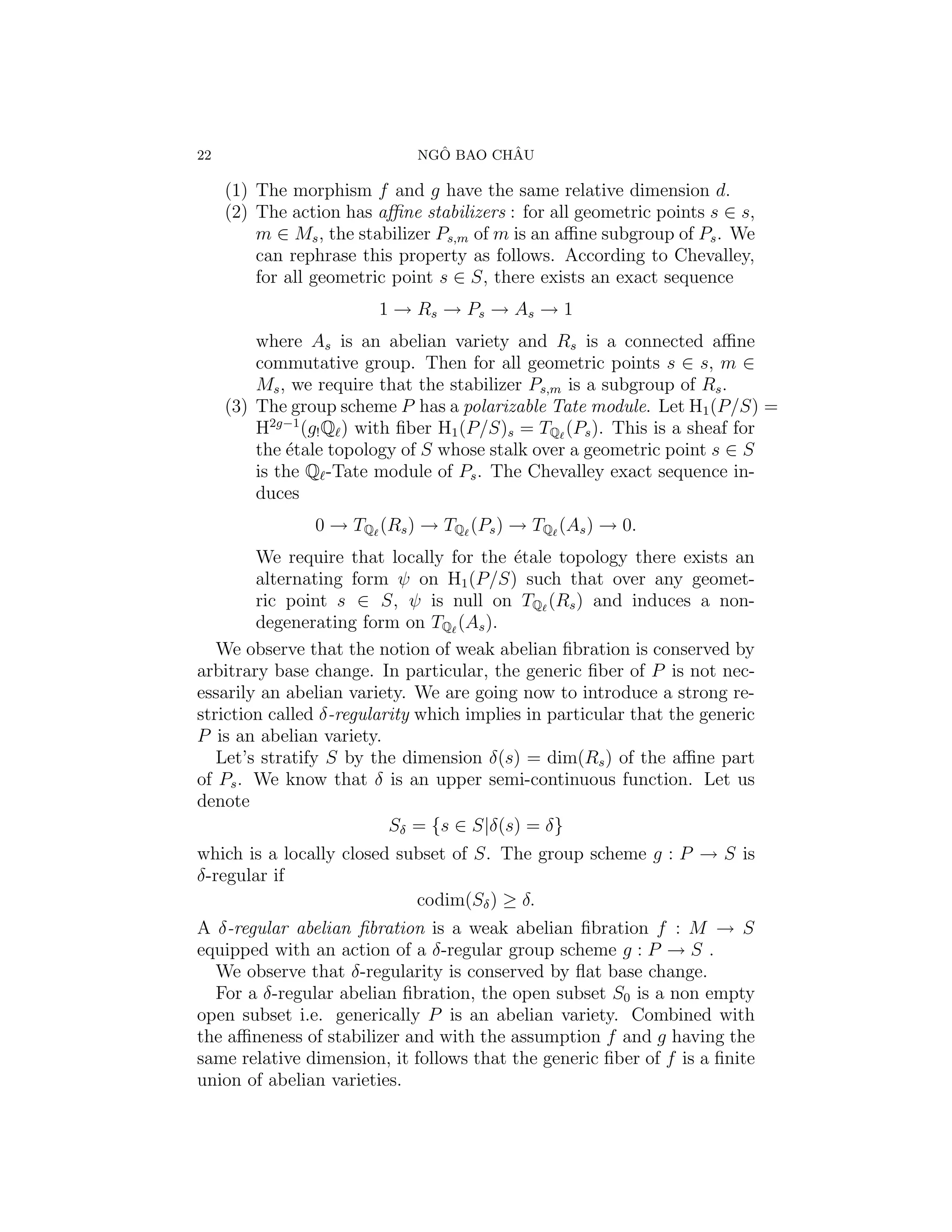 22                              ˆ       ˆ
                              NGO BAO CHAU

     (1) The morphism f and g have the same relative dimension d.
     (2) The action has aﬃne stabilizers : for all geometric points s ∈ s,
         m ∈ Ms , the stabilizer Ps,m of m is an aﬃne subgroup of Ps . We
         can rephrase this property as follows. According to Chevalley,
         for all geometric point s ∈ S, there exists an exact sequence
                         1 → Rs → Ps → As → 1
         where As is an abelian variety and Rs is a connected aﬃne
         commutative group. Then for all geometric points s ∈ s, m ∈
         Ms , we require that the stabilizer Ps,m is a subgroup of Rs .
     (3) The group scheme P has a polarizable Tate module. Let H1 (P/S) =
         H2g−1 (g! Q ) with ﬁber H1 (P/S)s = TQ (Ps ). This is a sheaf for
         the ´tale topology of S whose stalk over a geometric point s ∈ S
             e
         is the Q -Tate module of Ps . The Chevalley exact sequence in-
         duces
                0 → TQ (Rs ) → TQ (Ps ) → TQ (As ) → 0.
        We require that locally for the ´tale topology there exists an
                                          e
        alternating form ψ on H1 (P/S) such that over any geomet-
        ric point s ∈ S, ψ is null on TQ (Rs ) and induces a non-
        degenerating form on TQ (As ).
   We observe that the notion of weak abelian ﬁbration is conserved by
arbitrary base change. In particular, the generic ﬁber of P is not nec-
essarily an abelian variety. We are going now to introduce a strong re-
striction called δ-regularity which implies in particular that the generic
P is an abelian variety.
   Let’s stratify S by the dimension δ(s) = dim(Rs ) of the aﬃne part
of Ps . We know that δ is an upper semi-continuous function. Let us
denote
                          Sδ = {s ∈ S|δ(s) = δ}
which is a locally closed subset of S. The group scheme g : P → S is
δ-regular if
                            codim(Sδ ) ≥ δ.
A δ-regular abelian ﬁbration is a weak abelian ﬁbration f : M → S
equipped with an action of a δ-regular group scheme g : P → S .
  We observe that δ-regularity is conserved by ﬂat base change.
  For a δ-regular abelian ﬁbration, the open subset S0 is a non empty
open subset i.e. generically P is an abelian variety. Combined with
the aﬃneness of stabilizer and with the assumption f and g having the
same relative dimension, it follows that the generic ﬁber of f is a ﬁnite
union of abelian varieties.
 