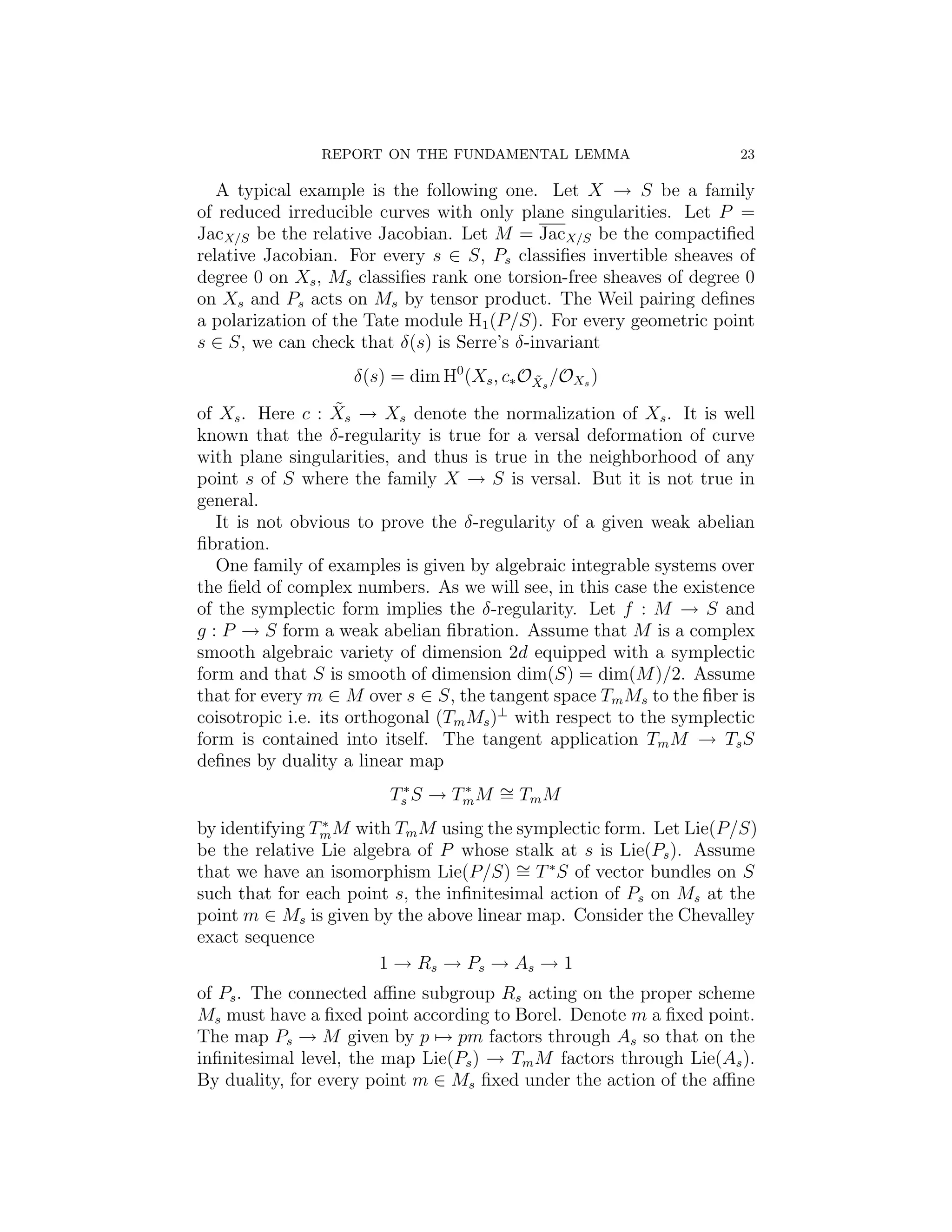 REPORT ON THE FUNDAMENTAL LEMMA                       23

   A typical example is the following one. Let X → S be a family
of reduced irreducible curves with only plane singularities. Let P =
JacX/S be the relative Jacobian. Let M = JacX/S be the compactiﬁed
relative Jacobian. For every s ∈ S, Ps classiﬁes invertible sheaves of
degree 0 on Xs , Ms classiﬁes rank one torsion-free sheaves of degree 0
on Xs and Ps acts on Ms by tensor product. The Weil pairing deﬁnes
a polarization of the Tate module H1 (P/S). For every geometric point
s ∈ S, we can check that δ(s) is Serre’s δ-invariant
                    δ(s) = dim H0 (Xs , c∗ OXs /OXs )
                                            ˜

                   ˜
of Xs . Here c : Xs → Xs denote the normalization of Xs . It is well
known that the δ-regularity is true for a versal deformation of curve
with plane singularities, and thus is true in the neighborhood of any
point s of S where the family X → S is versal. But it is not true in
general.
   It is not obvious to prove the δ-regularity of a given weak abelian
ﬁbration.
   One family of examples is given by algebraic integrable systems over
the ﬁeld of complex numbers. As we will see, in this case the existence
of the symplectic form implies the δ-regularity. Let f : M → S and
g : P → S form a weak abelian ﬁbration. Assume that M is a complex
smooth algebraic variety of dimension 2d equipped with a symplectic
form and that S is smooth of dimension dim(S) = dim(M )/2. Assume
that for every m ∈ M over s ∈ S, the tangent space Tm Ms to the ﬁber is
coisotropic i.e. its orthogonal (Tm Ms )⊥ with respect to the symplectic
form is contained into itself. The tangent application Tm M → Ts S
deﬁnes by duality a linear map
                        Ts∗ S → Tm M ∼ Tm M
                                 ∗
                                     =
                ∗
by identifying Tm M with Tm M using the symplectic form. Let Lie(P/S)
be the relative Lie algebra of P whose stalk at s is Lie(Ps ). Assume
that we have an isomorphism Lie(P/S) ∼ T ∗ S of vector bundles on S
                                         =
such that for each point s, the inﬁnitesimal action of Ps on Ms at the
point m ∈ Ms is given by the above linear map. Consider the Chevalley
exact sequence
                       1 → Rs → Ps → As → 1
of Ps . The connected aﬃne subgroup Rs acting on the proper scheme
Ms must have a ﬁxed point according to Borel. Denote m a ﬁxed point.
The map Ps → M given by p → pm factors through As so that on the
inﬁnitesimal level, the map Lie(Ps ) → Tm M factors through Lie(As ).
By duality, for every point m ∈ Ms ﬁxed under the action of the aﬃne
 