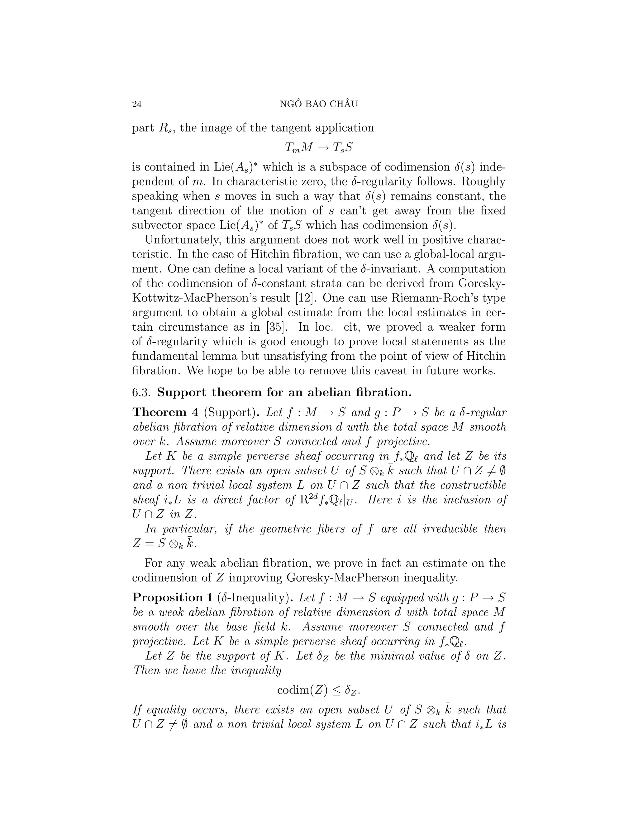 24                             ˆ       ˆ
                             NGO BAO CHAU

part Rs , the image of the tangent application
                              Tm M → Ts S
                        ∗
is contained in Lie(As ) which is a subspace of codimension δ(s) inde-
pendent of m. In characteristic zero, the δ-regularity follows. Roughly
speaking when s moves in such a way that δ(s) remains constant, the
tangent direction of the motion of s can’t get away from the ﬁxed
subvector space Lie(As )∗ of Ts S which has codimension δ(s).
   Unfortunately, this argument does not work well in positive charac-
teristic. In the case of Hitchin ﬁbration, we can use a global-local argu-
ment. One can deﬁne a local variant of the δ-invariant. A computation
of the codimension of δ-constant strata can be derived from Goresky-
Kottwitz-MacPherson’s result [12]. One can use Riemann-Roch’s type
argument to obtain a global estimate from the local estimates in cer-
tain circumstance as in [35]. In loc. cit, we proved a weaker form
of δ-regularity which is good enough to prove local statements as the
fundamental lemma but unsatisfying from the point of view of Hitchin
ﬁbration. We hope to be able to remove this caveat in future works.
6.3. Support theorem for an abelian ﬁbration.
Theorem 4 (Support). Let f : M → S and g : P → S be a δ-regular
abelian ﬁbration of relative dimension d with the total space M smooth
over k. Assume moreover S connected and f projective.
  Let K be a simple perverse sheaf occurring in f∗ Q and let Z be its
                                                  ¯
support. There exists an open subset U of S ⊗k k such that U ∩ Z = ∅
and a non trivial local system L on U ∩ Z such that the constructible
sheaf i∗ L is a direct factor of R2d f∗ Q |U . Here i is the inclusion of
U ∩ Z in Z.
  In particular, if the geometric ﬁbers of f are all irreducible then
Z = S ⊗k k.¯
  For any weak abelian ﬁbration, we prove in fact an estimate on the
codimension of Z improving Goresky-MacPherson inequality.
Proposition 1 (δ-Inequality). Let f : M → S equipped with g : P → S
be a weak abelian ﬁbration of relative dimension d with total space M
smooth over the base ﬁeld k. Assume moreover S connected and f
projective. Let K be a simple perverse sheaf occurring in f∗ Q .
  Let Z be the support of K. Let δZ be the minimal value of δ on Z.
Then we have the inequality
                            codim(Z) ≤ δZ .
                                                          ¯
If equality occurs, there exists an open subset U of S ⊗k k such that
U ∩ Z = ∅ and a non trivial local system L on U ∩ Z such that i∗ L is
 