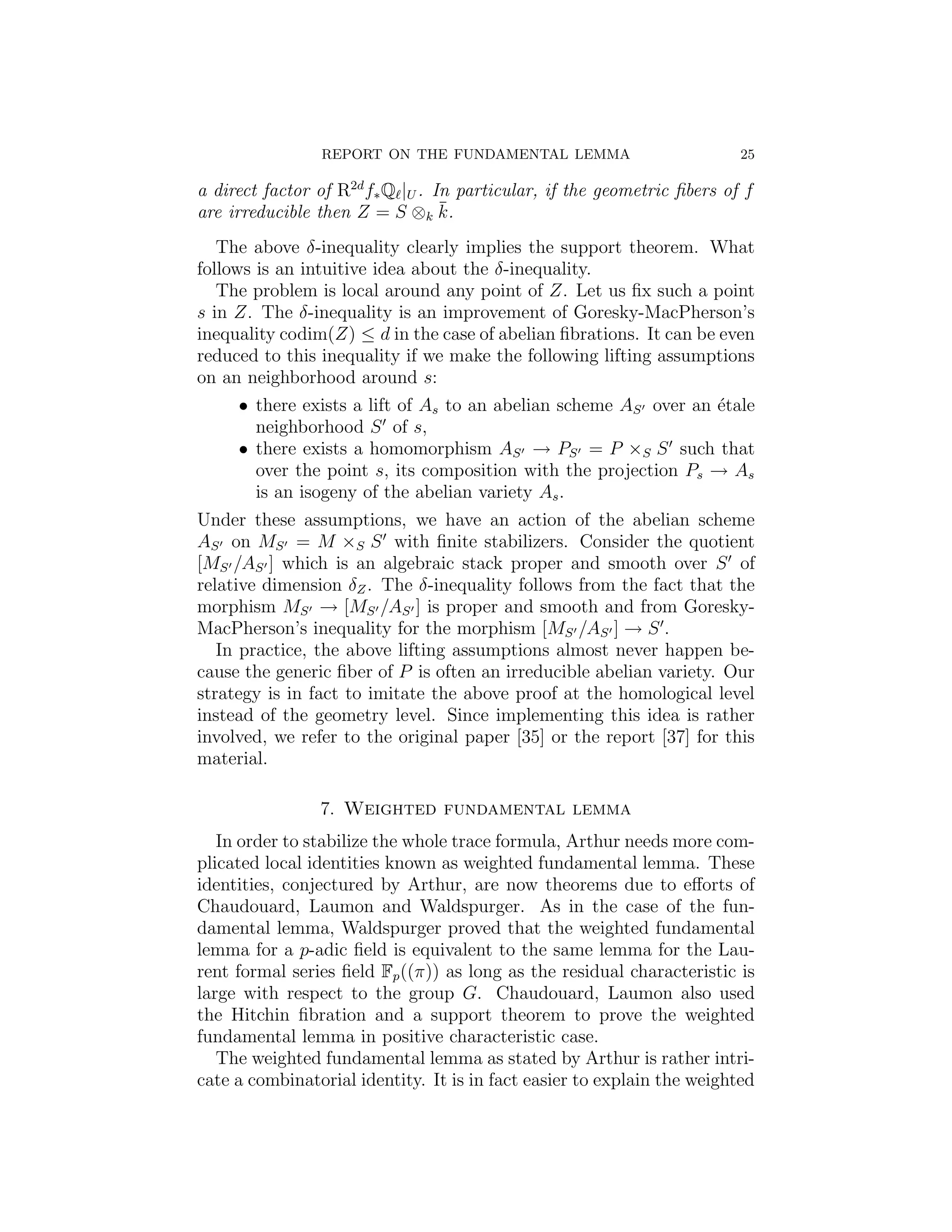 REPORT ON THE FUNDAMENTAL LEMMA                          25

a direct factor of R2d f∗ Q |U . In particular, if the geometric ﬁbers of f
are irreducible then Z = S ⊗k k.  ¯

   The above δ-inequality clearly implies the support theorem. What
follows is an intuitive idea about the δ-inequality.
   The problem is local around any point of Z. Let us ﬁx such a point
s in Z. The δ-inequality is an improvement of Goresky-MacPherson’s
inequality codim(Z) ≤ d in the case of abelian ﬁbrations. It can be even
reduced to this inequality if we make the following lifting assumptions
on an neighborhood around s:
      • there exists a lift of As to an abelian scheme AS over an ´tale
                                                                    e
        neighborhood S of s,
      • there exists a homomorphism AS → PS = P ×S S such that
        over the point s, its composition with the projection Ps → As
        is an isogeny of the abelian variety As .
Under these assumptions, we have an action of the abelian scheme
AS on MS = M ×S S with ﬁnite stabilizers. Consider the quotient
[MS /AS ] which is an algebraic stack proper and smooth over S of
relative dimension δZ . The δ-inequality follows from the fact that the
morphism MS → [MS /AS ] is proper and smooth and from Goresky-
MacPherson’s inequality for the morphism [MS /AS ] → S .
   In practice, the above lifting assumptions almost never happen be-
cause the generic ﬁber of P is often an irreducible abelian variety. Our
strategy is in fact to imitate the above proof at the homological level
instead of the geometry level. Since implementing this idea is rather
involved, we refer to the original paper [35] or the report [37] for this
material.

                7. Weighted fundamental lemma
   In order to stabilize the whole trace formula, Arthur needs more com-
plicated local identities known as weighted fundamental lemma. These
identities, conjectured by Arthur, are now theorems due to eﬀorts of
Chaudouard, Laumon and Waldspurger. As in the case of the fun-
damental lemma, Waldspurger proved that the weighted fundamental
lemma for a p-adic ﬁeld is equivalent to the same lemma for the Lau-
rent formal series ﬁeld Fp ((π)) as long as the residual characteristic is
large with respect to the group G. Chaudouard, Laumon also used
the Hitchin ﬁbration and a support theorem to prove the weighted
fundamental lemma in positive characteristic case.
   The weighted fundamental lemma as stated by Arthur is rather intri-
cate a combinatorial identity. It is in fact easier to explain the weighted
 