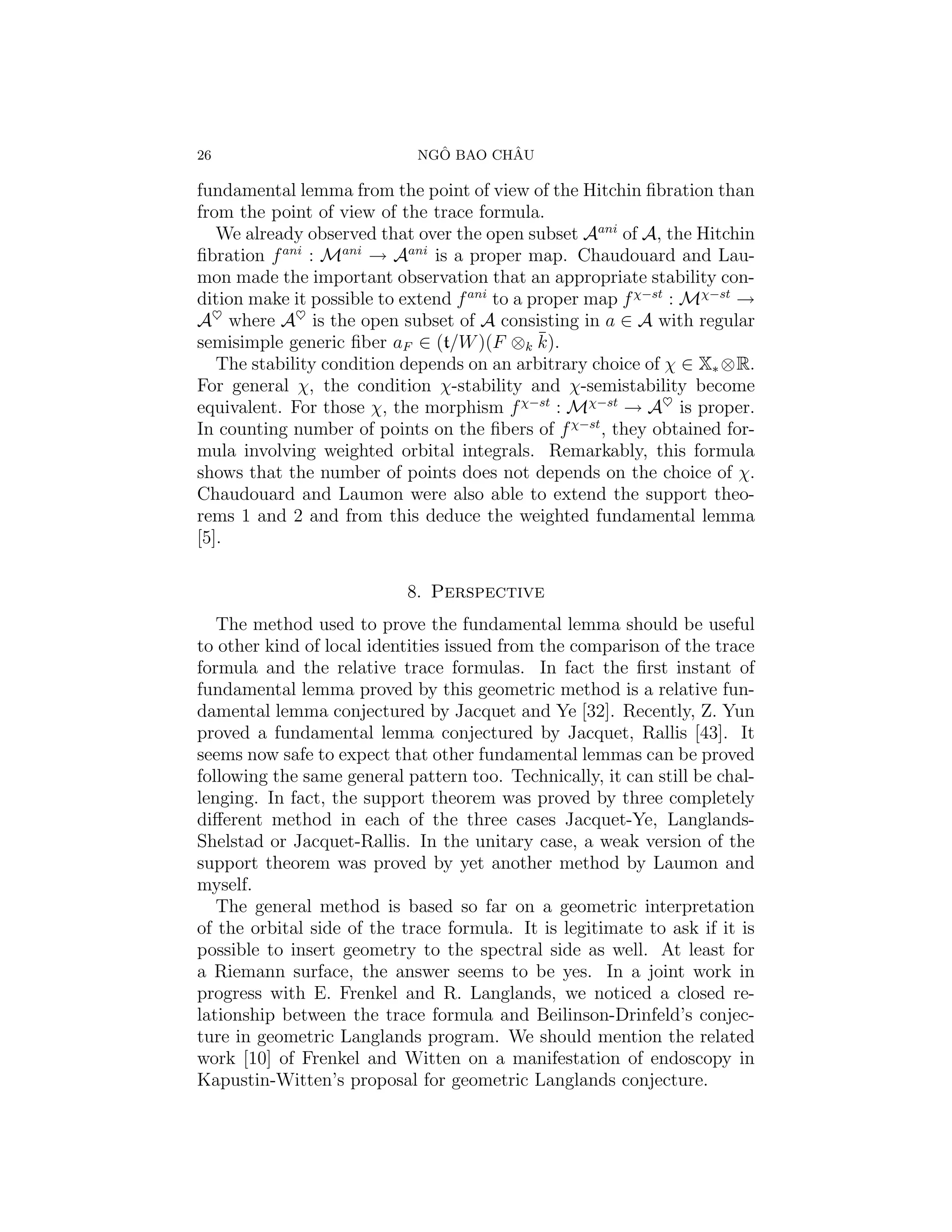 26                             ˆ       ˆ
                             NGO BAO CHAU

fundamental lemma from the point of view of the Hitchin ﬁbration than
from the point of view of the trace formula.
   We already observed that over the open subset Aani of A, the Hitchin
ﬁbration f ani : Mani → Aani is a proper map. Chaudouard and Lau-
mon made the important observation that an appropriate stability con-
dition make it possible to extend f ani to a proper map f χ−st : Mχ−st →
A♥ where A♥ is the open subset of A consisting in a ∈ A with regular
semisimple generic ﬁber aF ∈ (t/W )(F ⊗k k).  ¯
   The stability condition depends on an arbitrary choice of χ ∈ X∗ ⊗R.
For general χ, the condition χ-stability and χ-semistability become
equivalent. For those χ, the morphism f χ−st : Mχ−st → A♥ is proper.
In counting number of points on the ﬁbers of f χ−st , they obtained for-
mula involving weighted orbital integrals. Remarkably, this formula
shows that the number of points does not depends on the choice of χ.
Chaudouard and Laumon were also able to extend the support theo-
rems 1 and 2 and from this deduce the weighted fundamental lemma
[5].

                           8. Perspective
   The method used to prove the fundamental lemma should be useful
to other kind of local identities issued from the comparison of the trace
formula and the relative trace formulas. In fact the ﬁrst instant of
fundamental lemma proved by this geometric method is a relative fun-
damental lemma conjectured by Jacquet and Ye [32]. Recently, Z. Yun
proved a fundamental lemma conjectured by Jacquet, Rallis [43]. It
seems now safe to expect that other fundamental lemmas can be proved
following the same general pattern too. Technically, it can still be chal-
lenging. In fact, the support theorem was proved by three completely
diﬀerent method in each of the three cases Jacquet-Ye, Langlands-
Shelstad or Jacquet-Rallis. In the unitary case, a weak version of the
support theorem was proved by yet another method by Laumon and
myself.
   The general method is based so far on a geometric interpretation
of the orbital side of the trace formula. It is legitimate to ask if it is
possible to insert geometry to the spectral side as well. At least for
a Riemann surface, the answer seems to be yes. In a joint work in
progress with E. Frenkel and R. Langlands, we noticed a closed re-
lationship between the trace formula and Beilinson-Drinfeld’s conjec-
ture in geometric Langlands program. We should mention the related
work [10] of Frenkel and Witten on a manifestation of endoscopy in
Kapustin-Witten’s proposal for geometric Langlands conjecture.
 