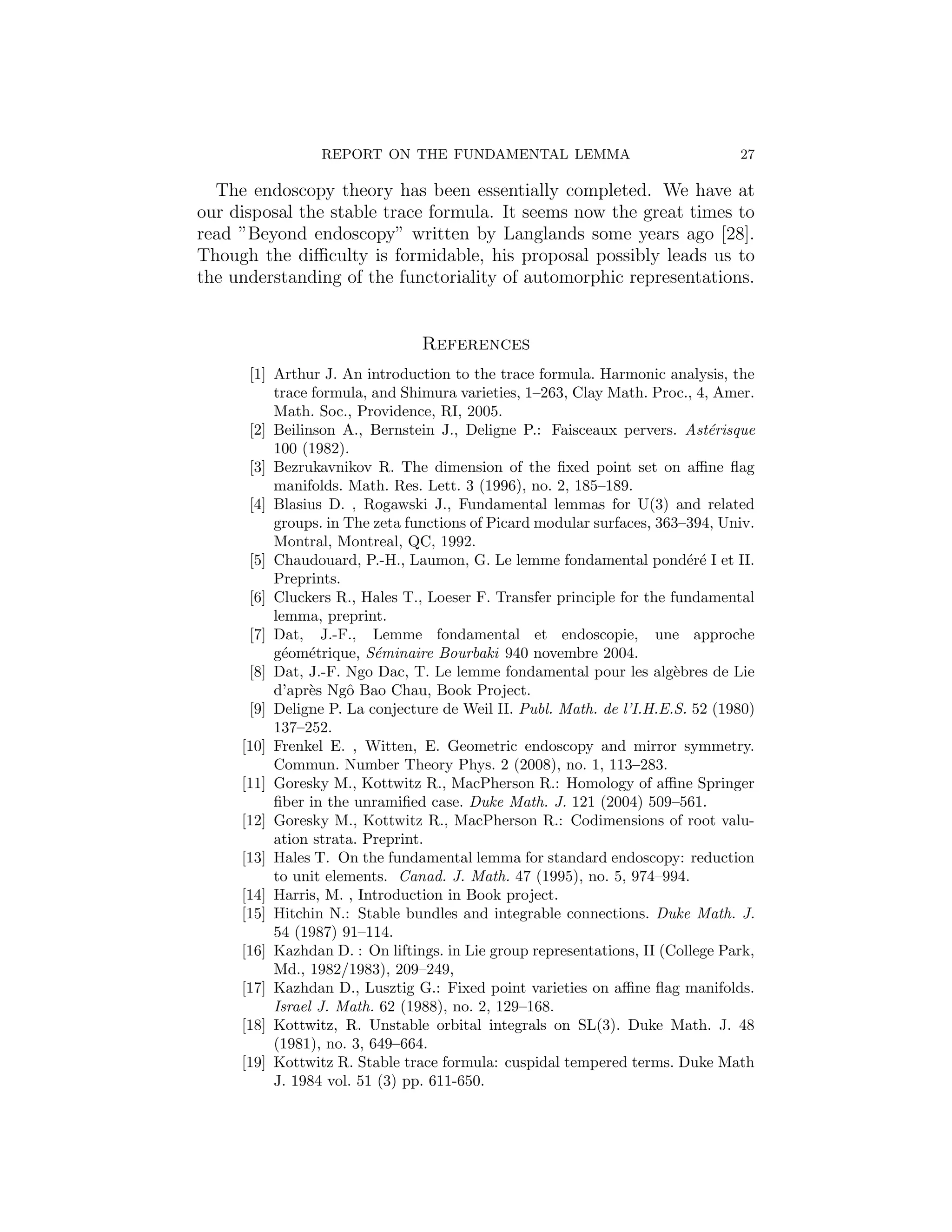 REPORT ON THE FUNDAMENTAL LEMMA                                27

  The endoscopy theory has been essentially completed. We have at
our disposal the stable trace formula. It seems now the great times to
read ”Beyond endoscopy” written by Langlands some years ago [28].
Though the diﬃculty is formidable, his proposal possibly leads us to
the understanding of the functoriality of automorphic representations.


                                References
      [1] Arthur J. An introduction to the trace formula. Harmonic analysis, the
          trace formula, and Shimura varieties, 1–263, Clay Math. Proc., 4, Amer.
          Math. Soc., Providence, RI, 2005.
      [2] Beilinson A., Bernstein J., Deligne P.: Faisceaux pervers. Ast´risque
                                                                            e
          100 (1982).
      [3] Bezrukavnikov R. The dimension of the ﬁxed point set on aﬃne ﬂag
          manifolds. Math. Res. Lett. 3 (1996), no. 2, 185–189.
      [4] Blasius D. , Rogawski J., Fundamental lemmas for U(3) and related
          groups. in The zeta functions of Picard modular surfaces, 363–394, Univ.
          Montral, Montreal, QC, 1992.
      [5] Chaudouard, P.-H., Laumon, G. Le lemme fondamental pond´r´ I et II.
                                                                         ee
          Preprints.
      [6] Cluckers R., Hales T., Loeser F. Transfer principle for the fundamental
          lemma, preprint.
      [7] Dat, J.-F., Lemme fondamental et endoscopie, une approche
          g´om´trique, S´minaire Bourbaki 940 novembre 2004.
           e e            e
      [8] Dat, J.-F. Ngo Dac, T. Le lemme fondamental pour les alg`bres de Lie
                                                                       e
          d’apr`s Ngˆ Bao Chau, Book Project.
                e    o
      [9] Deligne P. La conjecture de Weil II. Publ. Math. de l’I.H.E.S. 52 (1980)
          137–252.
     [10] Frenkel E. , Witten, E. Geometric endoscopy and mirror symmetry.
          Commun. Number Theory Phys. 2 (2008), no. 1, 113–283.
     [11] Goresky M., Kottwitz R., MacPherson R.: Homology of aﬃne Springer
          ﬁber in the unramiﬁed case. Duke Math. J. 121 (2004) 509–561.
     [12] Goresky M., Kottwitz R., MacPherson R.: Codimensions of root valu-
          ation strata. Preprint.
     [13] Hales T. On the fundamental lemma for standard endoscopy: reduction
          to unit elements. Canad. J. Math. 47 (1995), no. 5, 974–994.
     [14] Harris, M. , Introduction in Book project.
     [15] Hitchin N.: Stable bundles and integrable connections. Duke Math. J.
          54 (1987) 91–114.
     [16] Kazhdan D. : On liftings. in Lie group representations, II (College Park,
          Md., 1982/1983), 209–249,
     [17] Kazhdan D., Lusztig G.: Fixed point varieties on aﬃne ﬂag manifolds.
          Israel J. Math. 62 (1988), no. 2, 129–168.
     [18] Kottwitz, R. Unstable orbital integrals on SL(3). Duke Math. J. 48
          (1981), no. 3, 649–664.
     [19] Kottwitz R. Stable trace formula: cuspidal tempered terms. Duke Math
          J. 1984 vol. 51 (3) pp. 611-650.
 