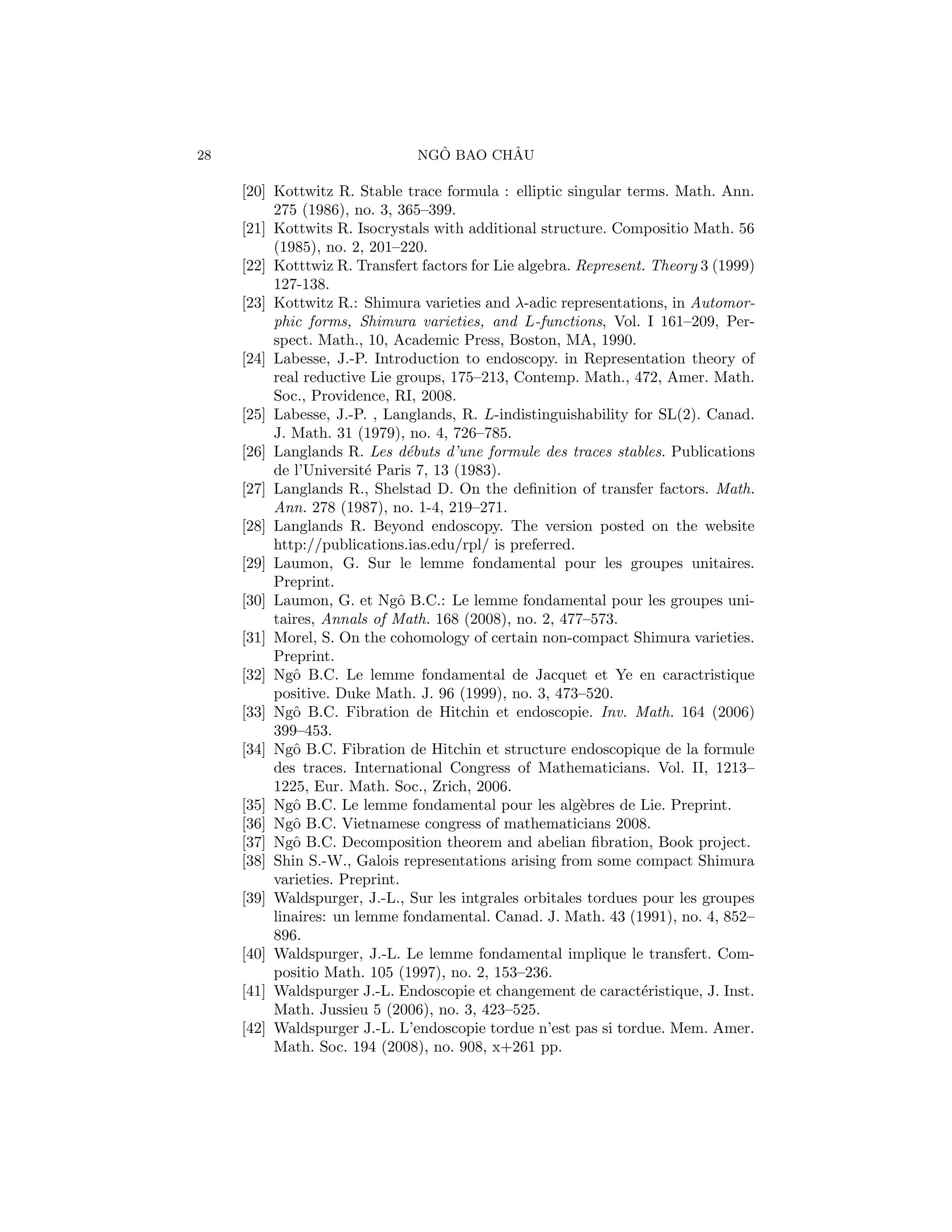 28                               ˆ       ˆ
                               NGO BAO CHAU

     [20] Kottwitz R. Stable trace formula : elliptic singular terms. Math. Ann.
          275 (1986), no. 3, 365–399.
     [21] Kottwits R. Isocrystals with additional structure. Compositio Math. 56
          (1985), no. 2, 201–220.
     [22] Kotttwiz R. Transfert factors for Lie algebra. Represent. Theory 3 (1999)
          127-138.
     [23] Kottwitz R.: Shimura varieties and λ-adic representations, in Automor-
          phic forms, Shimura varieties, and L-functions, Vol. I 161–209, Per-
          spect. Math., 10, Academic Press, Boston, MA, 1990.
     [24] Labesse, J.-P. Introduction to endoscopy. in Representation theory of
          real reductive Lie groups, 175–213, Contemp. Math., 472, Amer. Math.
          Soc., Providence, RI, 2008.
     [25] Labesse, J.-P. , Langlands, R. L-indistinguishability for SL(2). Canad.
          J. Math. 31 (1979), no. 4, 726–785.
     [26] Langlands R. Les d´buts d’une formule des traces stables. Publications
                               e
          de l’Universit´ Paris 7, 13 (1983).
                         e
     [27] Langlands R., Shelstad D. On the deﬁnition of transfer factors. Math.
          Ann. 278 (1987), no. 1-4, 219–271.
     [28] Langlands R. Beyond endoscopy. The version posted on the website
          http://publications.ias.edu/rpl/ is preferred.
     [29] Laumon, G. Sur le lemme fondamental pour les groupes unitaires.
          Preprint.
     [30] Laumon, G. et Ngˆ B.C.: Le lemme fondamental pour les groupes uni-
                             o
          taires, Annals of Math. 168 (2008), no. 2, 477–573.
     [31] Morel, S. On the cohomology of certain non-compact Shimura varieties.
          Preprint.
     [32] Ngˆ B.C. Le lemme fondamental de Jacquet et Ye en caractristique
             o
          positive. Duke Math. J. 96 (1999), no. 3, 473–520.
     [33] Ngˆ B.C. Fibration de Hitchin et endoscopie. Inv. Math. 164 (2006)
             o
          399–453.
     [34] Ngˆ B.C. Fibration de Hitchin et structure endoscopique de la formule
             o
          des traces. International Congress of Mathematicians. Vol. II, 1213–
          1225, Eur. Math. Soc., Zrich, 2006.
     [35] Ngˆ B.C. Le lemme fondamental pour les alg`bres de Lie. Preprint.
             o                                            e
     [36] Ngˆ B.C. Vietnamese congress of mathematicians 2008.
             o
     [37] Ngˆ B.C. Decomposition theorem and abelian ﬁbration, Book project.
             o
     [38] Shin S.-W., Galois representations arising from some compact Shimura
          varieties. Preprint.
     [39] Waldspurger, J.-L., Sur les intgrales orbitales tordues pour les groupes
          linaires: un lemme fondamental. Canad. J. Math. 43 (1991), no. 4, 852–
          896.
     [40] Waldspurger, J.-L. Le lemme fondamental implique le transfert. Com-
          positio Math. 105 (1997), no. 2, 153–236.
     [41] Waldspurger J.-L. Endoscopie et changement de caract´ristique, J. Inst.
                                                                  e
          Math. Jussieu 5 (2006), no. 3, 423–525.
     [42] Waldspurger J.-L. L’endoscopie tordue n’est pas si tordue. Mem. Amer.
          Math. Soc. 194 (2008), no. 908, x+261 pp.
 