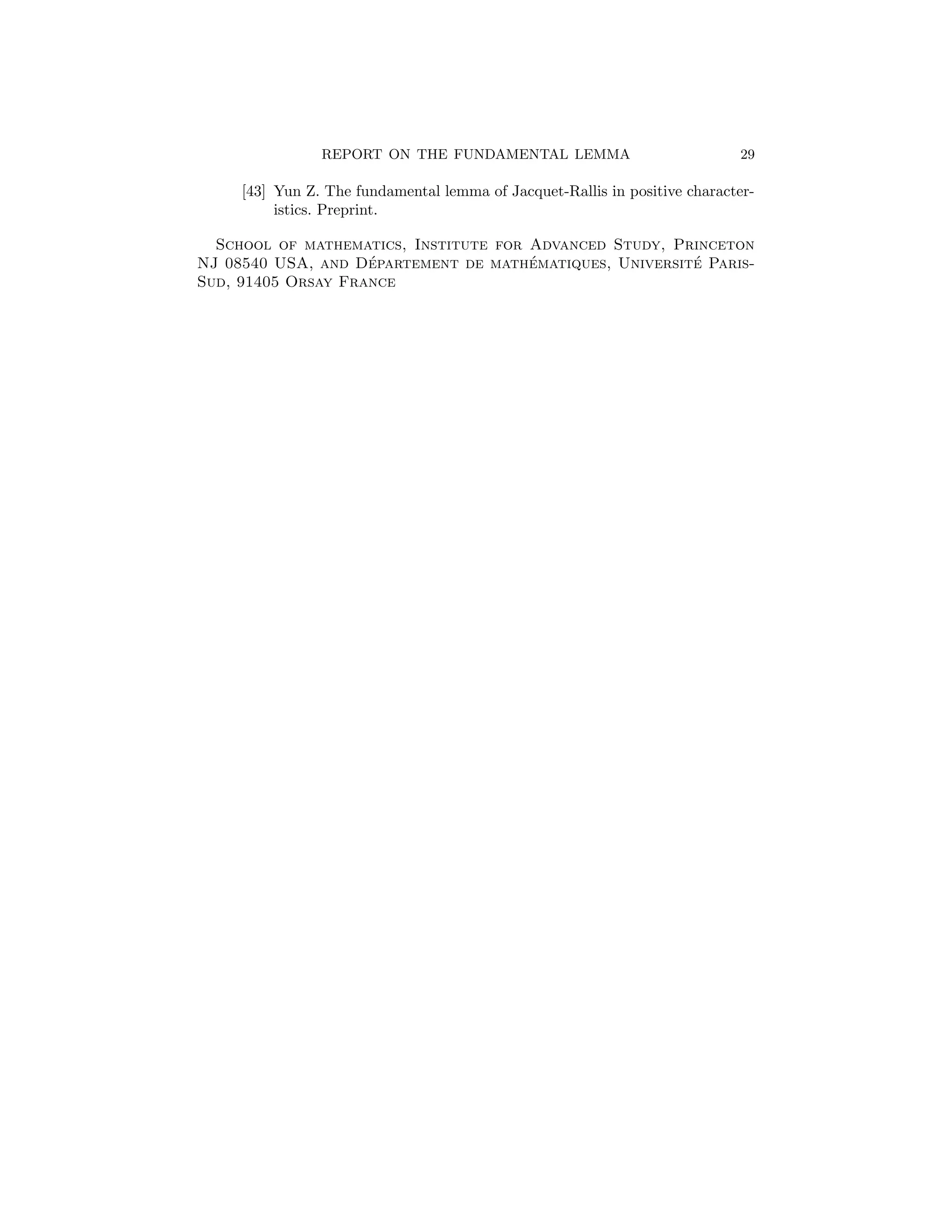 REPORT ON THE FUNDAMENTAL LEMMA                             29

     [43] Yun Z. The fundamental lemma of Jacquet-Rallis in positive character-
          istics. Preprint.

  School of mathematics, Institute for Advanced Study, Princeton
                    ´                  ´                 ´
NJ 08540 USA, and Departement de mathematiques, Universite Paris-
Sud, 91405 Orsay France
 