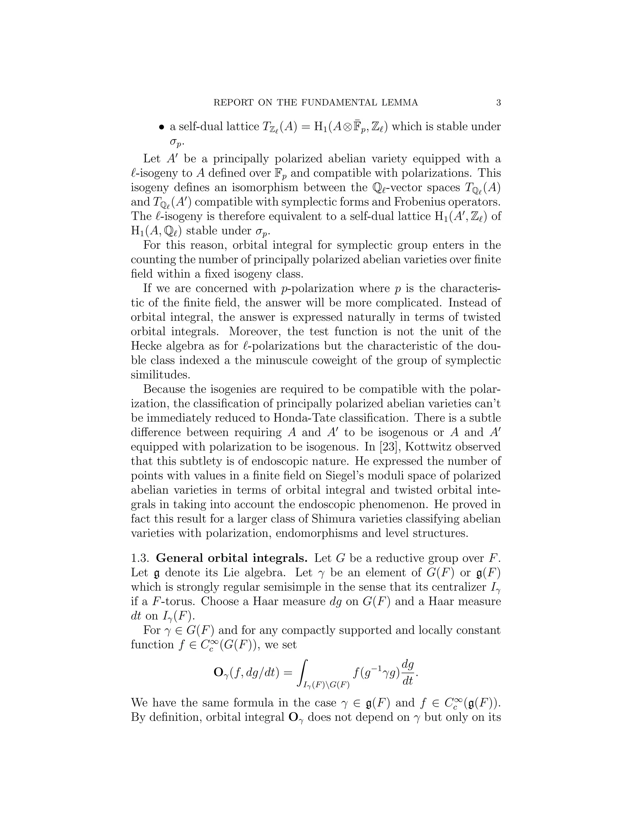 REPORT ON THE FUNDAMENTAL LEMMA                            3

                                              ¯
      • a self-dual lattice TZ (A) = H1 (A⊗ Fp , Z ) which is stable under
        σp .
   Let A be a principally polarized abelian variety equipped with a
 -isogeny to A deﬁned over Fp and compatible with polarizations. This
isogeny deﬁnes an isomorphism between the Q -vector spaces TQ (A)
and TQ (A ) compatible with symplectic forms and Frobenius operators.
The -isogeny is therefore equivalent to a self-dual lattice H1 (A , Z ) of
H1 (A, Q ) stable under σp .
   For this reason, orbital integral for symplectic group enters in the
counting the number of principally polarized abelian varieties over ﬁnite
ﬁeld within a ﬁxed isogeny class.
   If we are concerned with p-polarization where p is the characteris-
tic of the ﬁnite ﬁeld, the answer will be more complicated. Instead of
orbital integral, the answer is expressed naturally in terms of twisted
orbital integrals. Moreover, the test function is not the unit of the
Hecke algebra as for -polarizations but the characteristic of the dou-
ble class indexed a the minuscule coweight of the group of symplectic
similitudes.
   Because the isogenies are required to be compatible with the polar-
ization, the classiﬁcation of principally polarized abelian varieties can’t
be immediately reduced to Honda-Tate classiﬁcation. There is a subtle
diﬀerence between requiring A and A to be isogenous or A and A
equipped with polarization to be isogenous. In [23], Kottwitz observed
that this subtlety is of endoscopic nature. He expressed the number of
points with values in a ﬁnite ﬁeld on Siegel’s moduli space of polarized
abelian varieties in terms of orbital integral and twisted orbital inte-
grals in taking into account the endoscopic phenomenon. He proved in
fact this result for a larger class of Shimura varieties classifying abelian
varieties with polarization, endomorphisms and level structures.

1.3. General orbital integrals. Let G be a reductive group over F .
Let g denote its Lie algebra. Let γ be an element of G(F ) or g(F )
which is strongly regular semisimple in the sense that its centralizer Iγ
if a F -torus. Choose a Haar measure dg on G(F ) and a Haar measure
dt on Iγ (F ).
   For γ ∈ G(F ) and for any compactly supported and locally constant
                ∞
function f ∈ Cc (G(F )), we set
                                                                 dg
                Oγ (f, dg/dt) =                    f (g −1 γg)      .
                                   Iγ (F )G(F )                 dt
                                                            ∞
We have the same formula in the case γ ∈ g(F ) and f ∈ Cc (g(F )).
By deﬁnition, orbital integral Oγ does not depend on γ but only on its
 