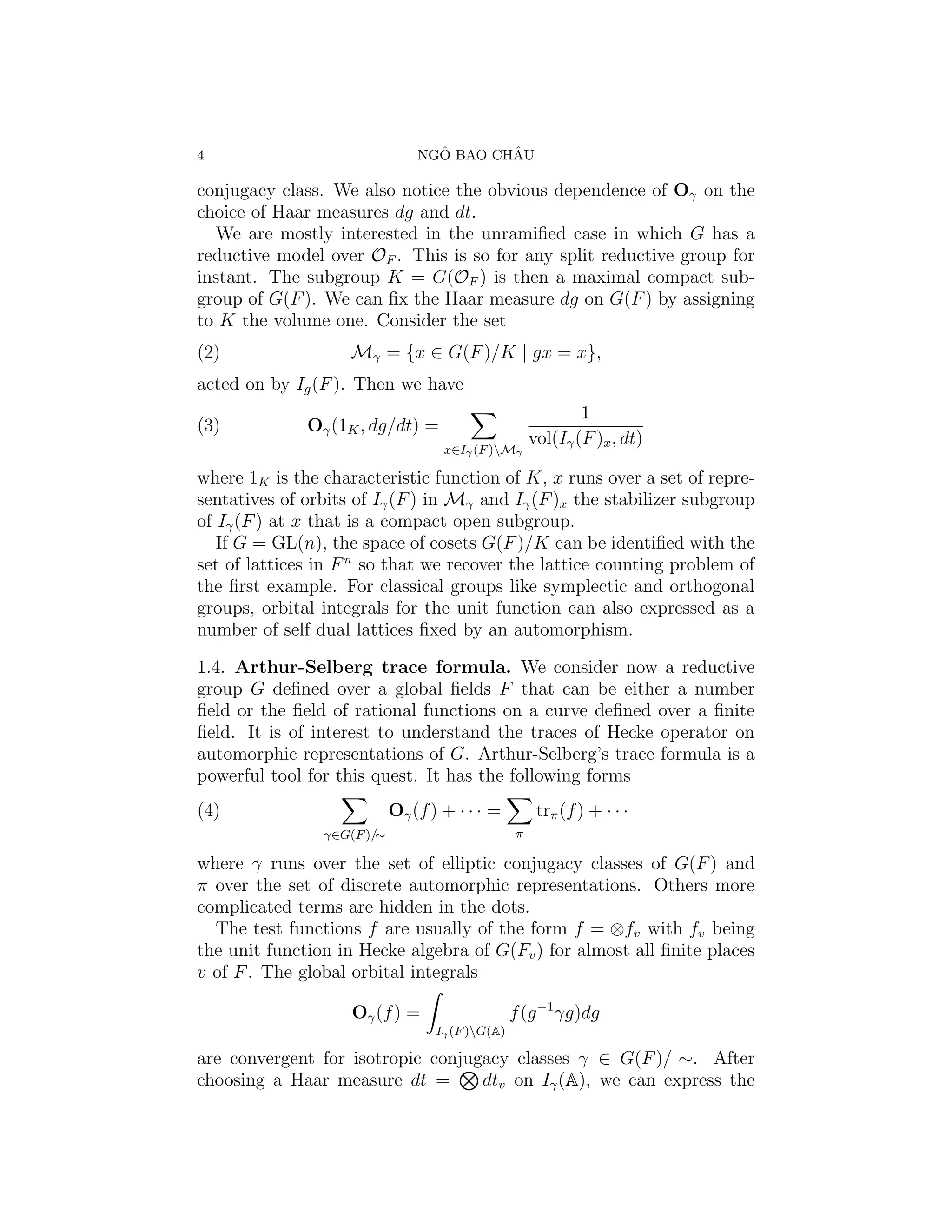 4                                 ˆ       ˆ
                                NGO BAO CHAU

conjugacy class. We also notice the obvious dependence of Oγ on the
choice of Haar measures dg and dt.
  We are mostly interested in the unramiﬁed case in which G has a
reductive model over OF . This is so for any split reductive group for
instant. The subgroup K = G(OF ) is then a maximal compact sub-
group of G(F ). We can ﬁx the Haar measure dg on G(F ) by assigning
to K the volume one. Consider the set
(2)                 Mγ = {x ∈ G(F )/K | gx = x},
acted on by Ig (F ). Then we have
                                                              1
(3)           Oγ (1K , dg/dt) =
                                                      vol(Iγ (F )x , dt)
                                    x∈Iγ (F )Mγ

where 1K is the characteristic function of K, x runs over a set of repre-
sentatives of orbits of Iγ (F ) in Mγ and Iγ (F )x the stabilizer subgroup
of Iγ (F ) at x that is a compact open subgroup.
   If G = GL(n), the space of cosets G(F )/K can be identiﬁed with the
set of lattices in F n so that we recover the lattice counting problem of
the ﬁrst example. For classical groups like symplectic and orthogonal
groups, orbital integrals for the unit function can also expressed as a
number of self dual lattices ﬁxed by an automorphism.

1.4. Arthur-Selberg trace formula. We consider now a reductive
group G deﬁned over a global ﬁelds F that can be either a number
ﬁeld or the ﬁeld of rational functions on a curve deﬁned over a ﬁnite
ﬁeld. It is of interest to understand the traces of Hecke operator on
automorphic representations of G. Arthur-Selberg’s trace formula is a
powerful tool for this quest. It has the following forms
(4)                         Oγ (f ) + · · · =          trπ (f ) + · · ·
                γ∈G(F )/∼                         π

where γ runs over the set of elliptic conjugacy classes of G(F ) and
π over the set of discrete automorphic representations. Others more
complicated terms are hidden in the dots.
  The test functions f are usually of the form f = ⊗fv with fv being
the unit function in Hecke algebra of G(Fv ) for almost all ﬁnite places
v of F . The global orbital integrals

                    Oγ (f ) =                     f (g −1 γg)dg
                                   Iγ (F )G(A)

are convergent for isotropic conjugacy classes γ ∈ G(F )/ ∼. After
choosing a Haar measure dt =       dtv on Iγ (A), we can express the
 