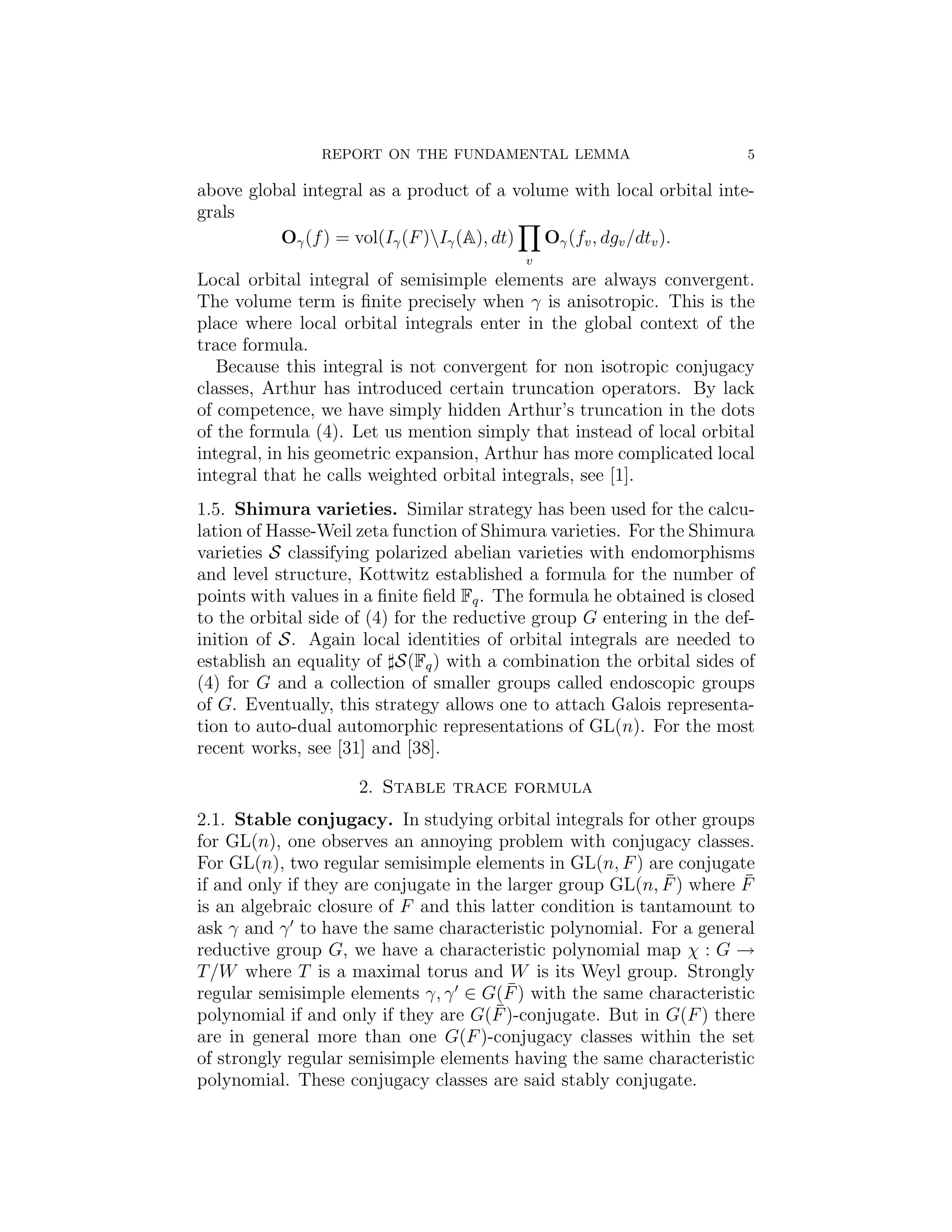 REPORT ON THE FUNDAMENTAL LEMMA                         5

above global integral as a product of a volume with local orbital inte-
grals
          Oγ (f ) = vol(Iγ (F )Iγ (A), dt) Oγ (fv , dgv /dtv ).
                                           v
Local orbital integral of semisimple elements are always convergent.
The volume term is ﬁnite precisely when γ is anisotropic. This is the
place where local orbital integrals enter in the global context of the
trace formula.
   Because this integral is not convergent for non isotropic conjugacy
classes, Arthur has introduced certain truncation operators. By lack
of competence, we have simply hidden Arthur’s truncation in the dots
of the formula (4). Let us mention simply that instead of local orbital
integral, in his geometric expansion, Arthur has more complicated local
integral that he calls weighted orbital integrals, see [1].
1.5. Shimura varieties. Similar strategy has been used for the calcu-
lation of Hasse-Weil zeta function of Shimura varieties. For the Shimura
varieties S classifying polarized abelian varieties with endomorphisms
and level structure, Kottwitz established a formula for the number of
points with values in a ﬁnite ﬁeld Fq . The formula he obtained is closed
to the orbital side of (4) for the reductive group G entering in the def-
inition of S. Again local identities of orbital integrals are needed to
establish an equality of S(Fq ) with a combination the orbital sides of
(4) for G and a collection of smaller groups called endoscopic groups
of G. Eventually, this strategy allows one to attach Galois representa-
tion to auto-dual automorphic representations of GL(n). For the most
recent works, see [31] and [38].

                     2. Stable trace formula
2.1. Stable conjugacy. In studying orbital integrals for other groups
for GL(n), one observes an annoying problem with conjugacy classes.
For GL(n), two regular semisimple elements in GL(n, F ) are conjugate
                                                             ¯        ¯
if and only if they are conjugate in the larger group GL(n, F ) where F
is an algebraic closure of F and this latter condition is tantamount to
ask γ and γ to have the same characteristic polynomial. For a general
reductive group G, we have a characteristic polynomial map χ : G →
T /W where T is a maximal torus and W is its Weyl group. Strongly
                                         ¯
regular semisimple elements γ, γ ∈ G(F ) with the same characteristic
                                       ¯
polynomial if and only if they are G(F )-conjugate. But in G(F ) there
are in general more than one G(F )-conjugacy classes within the set
of strongly regular semisimple elements having the same characteristic
polynomial. These conjugacy classes are said stably conjugate.
 