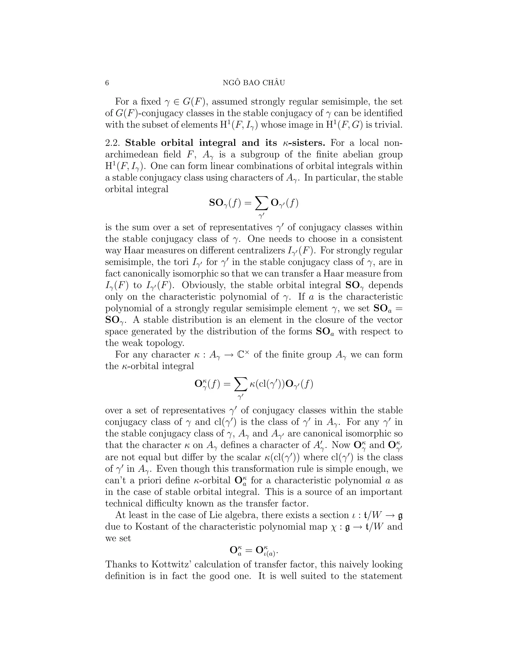 6                               ˆ       ˆ
                              NGO BAO CHAU

   For a ﬁxed γ ∈ G(F ), assumed strongly regular semisimple, the set
of G(F )-conjugacy classes in the stable conjugacy of γ can be identiﬁed
with the subset of elements H1 (F, Iγ ) whose image in H1 (F, G) is trivial.
2.2. Stable orbital integral and its κ-sisters. For a local non-
archimedean ﬁeld F , Aγ is a subgroup of the ﬁnite abelian group
H1 (F, Iγ ). One can form linear combinations of orbital integrals within
a stable conjugacy class using characters of Aγ . In particular, the stable
orbital integral
                          SOγ (f ) =    Oγ (f )
                                        γ
is the sum over a set of representatives γ of conjugacy classes within
the stable conjugacy class of γ. One needs to choose in a consistent
way Haar measures on diﬀerent centralizers Iγ (F ). For strongly regular
semisimple, the tori Iγ for γ in the stable conjugacy class of γ, are in
fact canonically isomorphic so that we can transfer a Haar measure from
Iγ (F ) to Iγ (F ). Obviously, the stable orbital integral SOγ depends
only on the characteristic polynomial of γ. If a is the characteristic
polynomial of a strongly regular semisimple element γ, we set SOa =
SOγ . A stable distribution is an element in the closure of the vector
space generated by the distribution of the forms SOa with respect to
the weak topology.
   For any character κ : Aγ → C× of the ﬁnite group Aγ we can form
the κ-orbital integral
                      Oκ (f ) =
                       γ              κ(cl(γ ))Oγ (f )
                                  γ

over a set of representatives γ of conjugacy classes within the stable
conjugacy class of γ and cl(γ ) is the class of γ in Aγ . For any γ in
the stable conjugacy class of γ, Aγ and Aγ are canonical isomorphic so
that the character κ on Aγ deﬁnes a character of Aγ . Now Oκ and Oκ
                                                                  γ     γ
are not equal but diﬀer by the scalar κ(cl(γ )) where cl(γ ) is the class
of γ in Aγ . Even though this transformation rule is simple enough, we
can’t a priori deﬁne κ-orbital Oκ for a characteristic polynomial a as
                                    a
in the case of stable orbital integral. This is a source of an important
technical diﬃculty known as the transfer factor.
   At least in the case of Lie algebra, there exists a section ι : t/W → g
due to Kostant of the characteristic polynomial map χ : g → t/W and
we set
                                Oκ = Oκ .
                                  a      ι(a)
Thanks to Kottwitz’ calculation of transfer factor, this naively looking
deﬁnition is in fact the good one. It is well suited to the statement
 