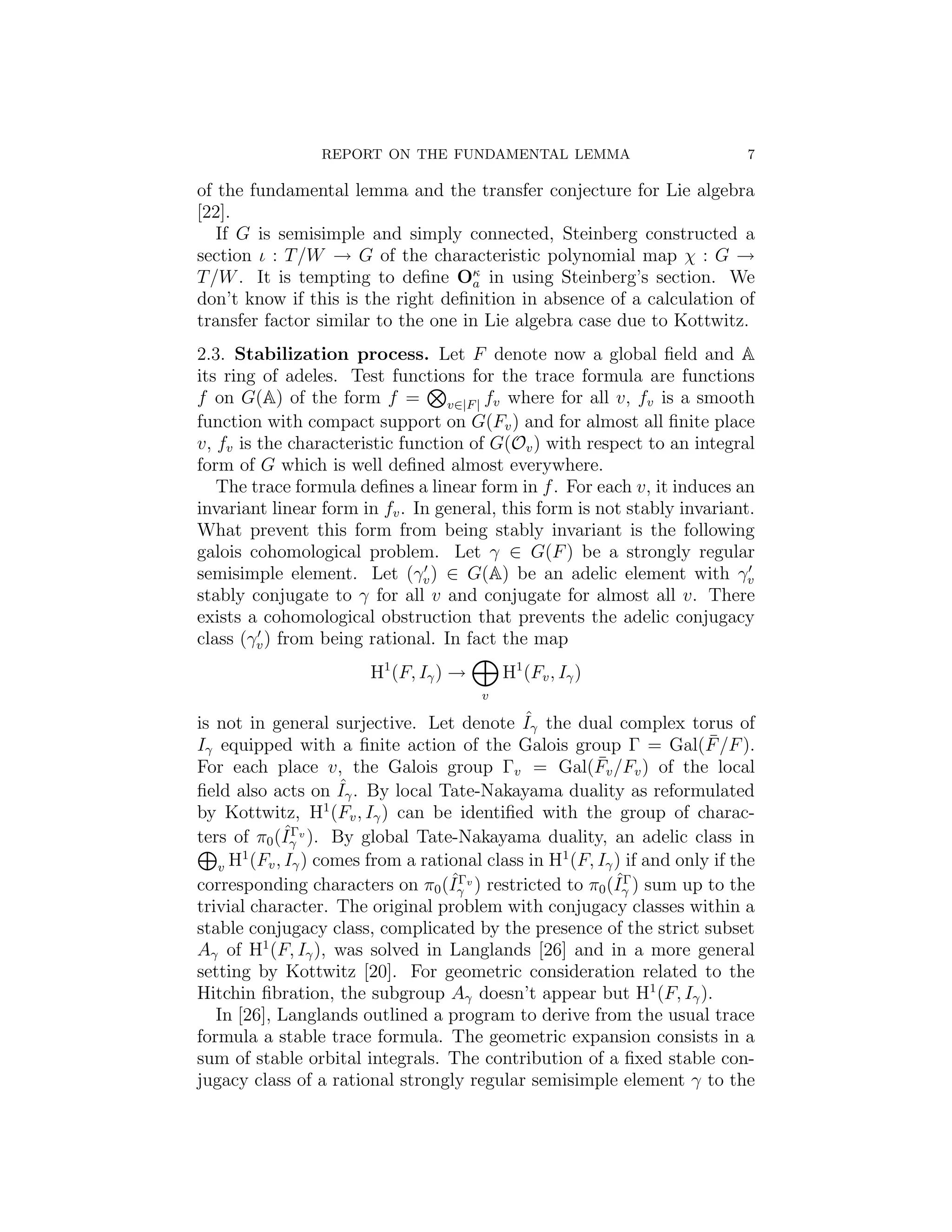 REPORT ON THE FUNDAMENTAL LEMMA                            7

of the fundamental lemma and the transfer conjecture for Lie algebra
[22].
   If G is semisimple and simply connected, Steinberg constructed a
section ι : T /W → G of the characteristic polynomial map χ : G →
T /W . It is tempting to deﬁne Oκ in using Steinberg’s section. We
                                    a
don’t know if this is the right deﬁnition in absence of a calculation of
transfer factor similar to the one in Lie algebra case due to Kottwitz.
2.3. Stabilization process. Let F denote now a global ﬁeld and A
its ring of adeles. Test functions for the trace formula are functions
f on G(A) of the form f = v∈|F | fv where for all v, fv is a smooth
function with compact support on G(Fv ) and for almost all ﬁnite place
v, fv is the characteristic function of G(Ov ) with respect to an integral
form of G which is well deﬁned almost everywhere.
   The trace formula deﬁnes a linear form in f . For each v, it induces an
invariant linear form in fv . In general, this form is not stably invariant.
What prevent this form from being stably invariant is the following
galois cohomological problem. Let γ ∈ G(F ) be a strongly regular
semisimple element. Let (γv ) ∈ G(A) be an adelic element with γv
stably conjugate to γ for all v and conjugate for almost all v. There
exists a cohomological obstruction that prevents the adelic conjugacy
class (γv ) from being rational. In fact the map
                        H1 (F, Iγ ) →       H1 (Fv , Iγ )
                                        v
                                             ˆ
is not in general surjective. Let denote Iγ the dual complex torus of
Iγ equipped with a ﬁnite action of the Galois group Γ = Gal(F /F ).    ¯
                                                       ¯
For each place v, the Galois group Γv = Gal(Fv /Fv ) of the local
                     ˆ
ﬁeld also acts on Iγ . By local Tate-Nakayama duality as reformulated
                   1
by Kottwitz, H (Fv , Iγ ) can be identiﬁed with the group of charac-
             ˆΓ
ters of π0 (Iγ v ). By global Tate-Nakayama duality, an adelic class in
       1                                          1
   v H (Fv , Iγ ) comes from a rational class in H (F, Iγ ) if and only if the
                                   ˆΓv                    ˆΓ
corresponding characters on π0 (Iγ ) restricted to π0 (Iγ ) sum up to the
trivial character. The original problem with conjugacy classes within a
stable conjugacy class, complicated by the presence of the strict subset
Aγ of H1 (F, Iγ ), was solved in Langlands [26] and in a more general
setting by Kottwitz [20]. For geometric consideration related to the
Hitchin ﬁbration, the subgroup Aγ doesn’t appear but H1 (F, Iγ ).
   In [26], Langlands outlined a program to derive from the usual trace
formula a stable trace formula. The geometric expansion consists in a
sum of stable orbital integrals. The contribution of a ﬁxed stable con-
jugacy class of a rational strongly regular semisimple element γ to the
 