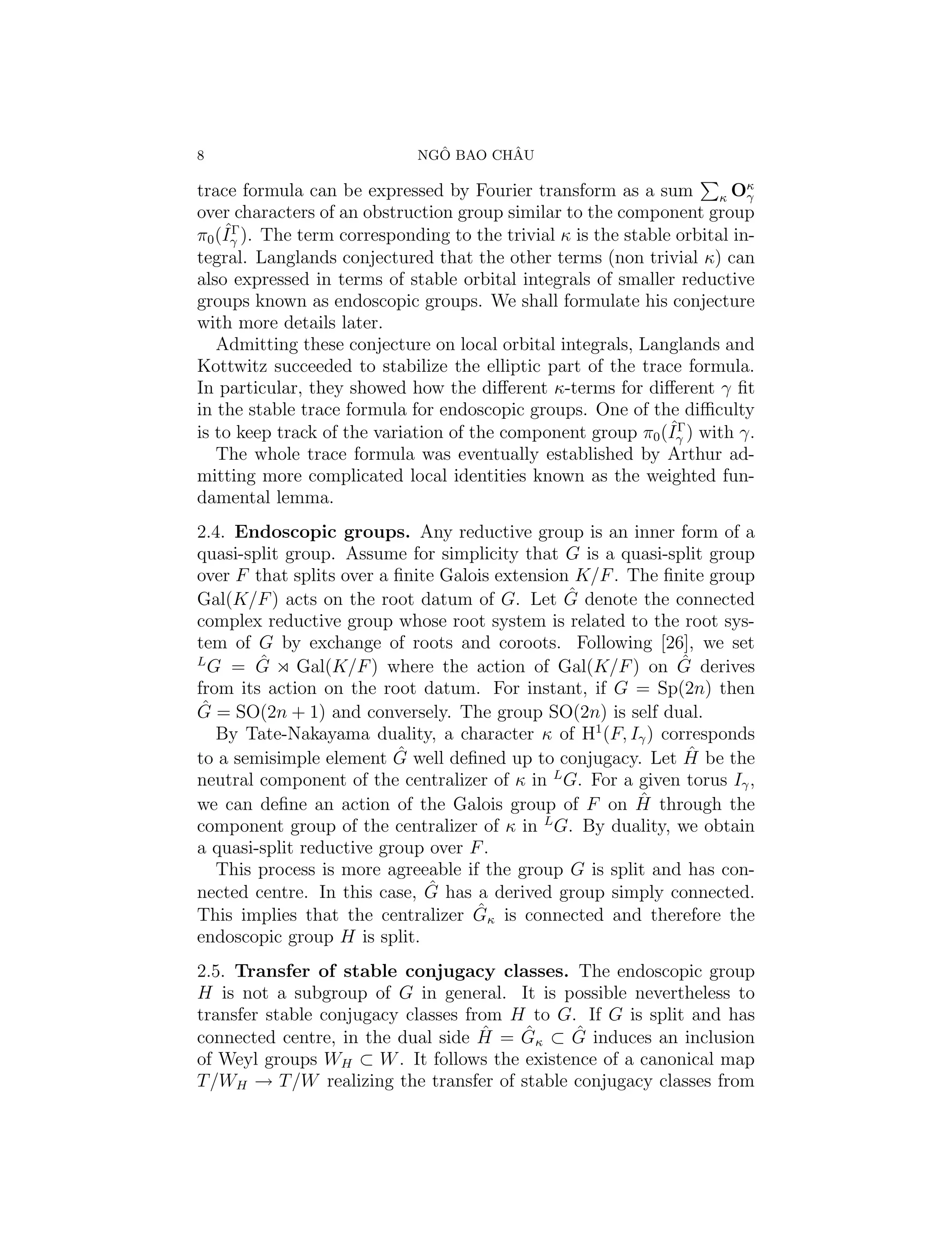 8                              ˆ       ˆ
                             NGO BAO CHAU

trace formula can be expressed by Fourier transform as a sum κ Oκ         γ
over characters of an obstruction group similar to the component group
    ˆΓ
π0 (Iγ ). The term corresponding to the trivial κ is the stable orbital in-
tegral. Langlands conjectured that the other terms (non trivial κ) can
also expressed in terms of stable orbital integrals of smaller reductive
groups known as endoscopic groups. We shall formulate his conjecture
with more details later.
   Admitting these conjecture on local orbital integrals, Langlands and
Kottwitz succeeded to stabilize the elliptic part of the trace formula.
In particular, they showed how the diﬀerent κ-terms for diﬀerent γ ﬁt
in the stable trace formula for endoscopic groups. One of the diﬃculty
                                                               ˆΓ
is to keep track of the variation of the component group π0 (Iγ ) with γ.
   The whole trace formula was eventually established by Arthur ad-
mitting more complicated local identities known as the weighted fun-
damental lemma.
2.4. Endoscopic groups. Any reductive group is an inner form of a
quasi-split group. Assume for simplicity that G is a quasi-split group
over F that splits over a ﬁnite Galois extension K/F . The ﬁnite group
                                                ˆ
Gal(K/F ) acts on the root datum of G. Let G denote the connected
complex reductive group whose root system is related to the root sys-
tem of G by exchange of roots and coroots. Following [26], we set
L       ˆ
  G = G Gal(K/F ) where the action of Gal(K/F ) on G derives ˆ
from its action on the root datum. For instant, if G = Sp(2n) then
 ˆ
G = SO(2n + 1) and conversely. The group SO(2n) is self dual.
   By Tate-Nakayama duality, a character κ of H1 (F, Iγ ) corresponds
                          ˆ                                   ˆ
to a semisimple element G well deﬁned up to conjugacy. Let H be the
neutral component of the centralizer of κ in L G. For a given torus Iγ ,
                                                        ˆ
we can deﬁne an action of the Galois group of F on H through the
                                             L
component group of the centralizer of κ in G. By duality, we obtain
a quasi-split reductive group over F .
   This process is more agreeable if the group G is split and has con-
                              ˆ
nected centre. In this case, G has a derived group simply connected.
                                    ˆ
This implies that the centralizer Gκ is connected and therefore the
endoscopic group H is split.
2.5. Transfer of stable conjugacy classes. The endoscopic group
H is not a subgroup of G in general. It is possible nevertheless to
transfer stable conjugacy classes from H to G. If G is split and has
                                    ˆ   ˆ     ˆ
connected centre, in the dual side H = Gκ ⊂ G induces an inclusion
of Weyl groups WH ⊂ W . It follows the existence of a canonical map
T /WH → T /W realizing the transfer of stable conjugacy classes from
 