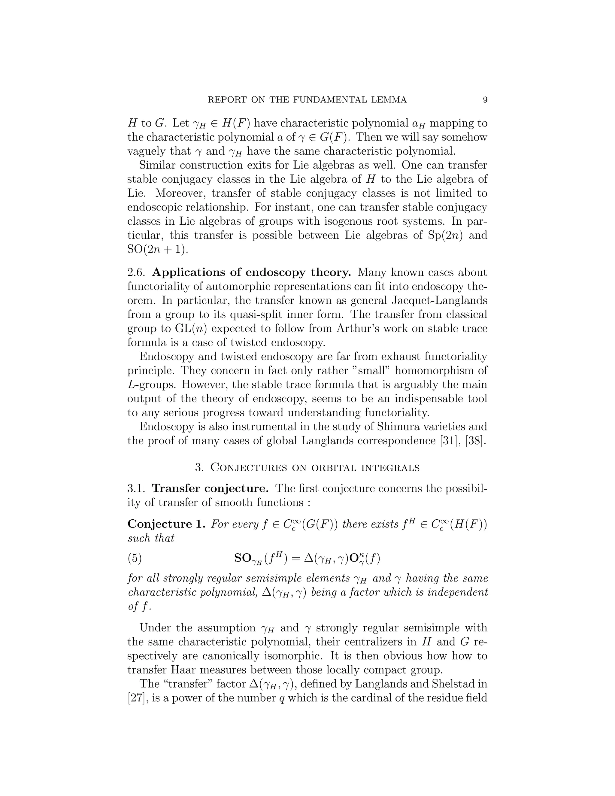 REPORT ON THE FUNDAMENTAL LEMMA                          9

H to G. Let γH ∈ H(F ) have characteristic polynomial aH mapping to
the characteristic polynomial a of γ ∈ G(F ). Then we will say somehow
vaguely that γ and γH have the same characteristic polynomial.
   Similar construction exits for Lie algebras as well. One can transfer
stable conjugacy classes in the Lie algebra of H to the Lie algebra of
Lie. Moreover, transfer of stable conjugacy classes is not limited to
endoscopic relationship. For instant, one can transfer stable conjugacy
classes in Lie algebras of groups with isogenous root systems. In par-
ticular, this transfer is possible between Lie algebras of Sp(2n) and
SO(2n + 1).
2.6. Applications of endoscopy theory. Many known cases about
functoriality of automorphic representations can ﬁt into endoscopy the-
orem. In particular, the transfer known as general Jacquet-Langlands
from a group to its quasi-split inner form. The transfer from classical
group to GL(n) expected to follow from Arthur’s work on stable trace
formula is a case of twisted endoscopy.
   Endoscopy and twisted endoscopy are far from exhaust functoriality
principle. They concern in fact only rather ”small” homomorphism of
L-groups. However, the stable trace formula that is arguably the main
output of the theory of endoscopy, seems to be an indispensable tool
to any serious progress toward understanding functoriality.
   Endoscopy is also instrumental in the study of Shimura varieties and
the proof of many cases of global Langlands correspondence [31], [38].

             3. Conjectures on orbital integrals
3.1. Transfer conjecture. The ﬁrst conjecture concerns the possibil-
ity of transfer of smooth functions :
                             ∞                             ∞
Conjecture 1. For every f ∈ Cc (G(F )) there exists f H ∈ Cc (H(F ))
such that
(5)                  SOγH (f H ) = ∆(γH , γ)Oκ (f )
                                             γ

for all strongly regular semisimple elements γH and γ having the same
characteristic polynomial, ∆(γH , γ) being a factor which is independent
of f .
  Under the assumption γH and γ strongly regular semisimple with
the same characteristic polynomial, their centralizers in H and G re-
spectively are canonically isomorphic. It is then obvious how how to
transfer Haar measures between those locally compact group.
  The “transfer” factor ∆(γH , γ), deﬁned by Langlands and Shelstad in
[27], is a power of the number q which is the cardinal of the residue ﬁeld
 