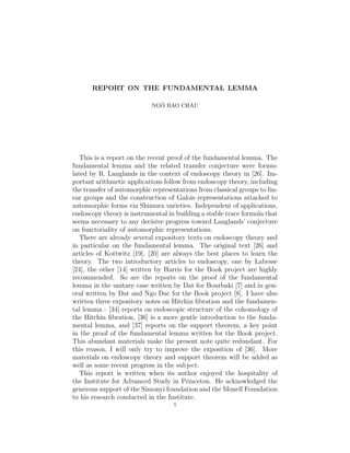 REPORT ON THE FUNDAMENTAL LEMMA

                              ˆ       ˆ
                            NGO BAO CHAU




   This is a report on the recent proof of the fundamental lemma. The
fundamental lemma and the related transfer conjecture were formu-
lated by R. Langlands in the context of endoscopy theory in [26]. Im-
portant arithmetic applications follow from endoscopy theory, including
the transfer of automorphic representations from classical groups to lin-
ear groups and the construction of Galois representations attached to
automorphic forms via Shimura varieties. Independent of applications,
endoscopy theory is instrumental in building a stable trace formula that
seems necessary to any decisive progress toward Langlands’ conjecture
on functoriality of automorphic representations.
   There are already several expository texts on endoscopy theory and
in particular on the fundamental lemma. The original text [26] and
articles of Kottwitz [19], [20] are always the best places to learn the
theory. The two introductory articles to endoscopy, one by Labesse
[24], the other [14] written by Harris for the Book project are highly
recommended. So are the reports on the proof of the fundamental
lemma in the unitary case written by Dat for Bourbaki [7] and in gen-
eral written by Dat and Ngo Dac for the Book project [8]. I have also
written three expository notes on Hitchin ﬁbration and the fundamen-
tal lemma : [34] reports on endoscopic structure of the cohomology of
the Hitchin ﬁbration, [36] is a more gentle introduction to the funda-
mental lemma, and [37] reports on the support theorem, a key point
in the proof of the fundamental lemma written for the Book project.
This abundant materials make the present note quite redundant. For
this reason, I will only try to improve the exposition of [36]. More
materials on endoscopy theory and support theorem will be added as
well as some recent progress in the subject.
   This report is written when its author enjoyed the hospitality of
the Institute for Advanced Study in Princeton. He acknowledged the
generous support of the Simonyi foundation and the Monell Foundation
to his research conducted in the Institute.
                                    1
 