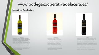 www.bodegacooperativadelecera.es/
Nuestros Productos

Blancos
Elaborado con la variedad macabeo,
presenta un color amarillo paja, pálido,
con tonos verdosos. Desprende un
aroma fresco, de flores blancas y de
frutas, que recuerdan los perfumes de
albaricoque y de melocotón, fundidos
con los tonos de frutas tropicales. En la
boca nos encontramos con los gustos
de frutas previamente olisqueados, que
pasa con viveza, pero mostrando su
volumen y sedosidad.

Rosados
Elaborado con la variedad
garnacha ofrece un color rosa
asalmonado, con tonos fresa. El
primer impacto olfativo es el
intenso aroma de frutas con
hueso, ensamblados con los
perfumes cítricos, terpenicos. En
la boca es un rosado potente de
sabor a melocotón y frambuesa,
con volumen y grasa.

.

Tintos
Elaborado con la variedad garnacha tinta
presenta un color rojo granate intenso. Su
aroma es complejo, conforme se agita, van
saliendo sucesivamente los aromas
balsámicos, minerales, tostados de roble, y
finalmente los tonos de chocolate fundidos
con los perfumes de fruta negra de la
variedad. En la boca es un vino muy
potente, carnoso, fino, mineral y goloso

.

 