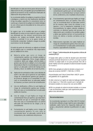 identificados en cada uno de los pasos del proceso de             f)    Clarificación azul, la cual implica un riesgo de
       elaboración de vino, y de aquellos que presumiblemente                  contaminación química por un mal manejo. Para
       pudieran presentarse en las condiciones habituales de                   este caso, se recomienda hacer un buen control
       elaboración del producto final.                                         de las condiciones y los resultados del proceso.
       Se recomienda clasificar los peligros en químicos, físicos
       y biológicos, y dentro de esta clasificación identificar          g)    Fraccionamiento, operación que implica un riesgo
       el tipo de peligro específico. Es conveniente tener en                  de contaminación físico y/o química. Para este
       cuenta que, en general, los peligros de índole biológica                caso, se recomienda hacer un adecuado control
       no son críticos para la inocuidad de los vinos pero sí                  de los insumos, tales como los envases y sus
       para su calidad.                                                        tapones, y de la maquinaria empleada en el
                                                                               fraccionamiento. Se sugiere, además, establecer
                                                                               controles en distintos puntos del proceso de
       Se sugiere que, en la medida que para un peligro                        elaboración, para considerar los posibles golpes
       identificado no exista certeza respecto a que el mismo                  y daños que podrían derivar en la presencia de
       sea eliminado por las mismas características del                        restos de vidrios o bordes cortantes en las
       producto, ese peligro sea incluído dentro de los                        botellas.
       peligros a controlar. Si no se lo quiere incluir, se
       recomienda comprobar mediante ensayos la posible                  h)    Elaboraciones especiales, las cuales implican un
       ocurrencia o no de tal peligro.                                         riesgo de contaminación química. Para este caso,
                                                                               se recomienda hacer un adecuado control de los
       A modo de punto de referencia, se adjunta un listado                    insumos, especialmente el alcohol.
       de los peligros que se consideran más importantes
       para la calidad de los vinos.
                                                                    4.4.7 Etapa 7: determinación de los puntos críticos de
                                                                    control (PCC)2
       a)   Materia prima, que corre el riesgo de
            contaminación química con metales pesados y             El Equipo debe aplicar un árbol de decisión para determinar
            residuos de plaguicidas. Otros riesgos implican         cuál paso particular del proceso es un PCC, y si es que se puede
            considerar daños por plagas, enferme-dades o            controlar un peligro dado en ese paso particular. Para ello se
            granizo que afectan la calidad y no la inocuidad        puede emplear uno de los ejemplos de árbol de decisión trazados
            del producto final. Se recomienda para este caso        en el anexo C.
            ejercer un adecuado control del manejo de los
            viñedos y hacer un análisis de la materia prima.        NOTA: Estos ejemplos de árbol de decisión se basan en el
                                                                    Anexo de la norma CAC/RCP 1-1969, Rev. 3 (1997),
       b)   Aplicación de antisépticos tales como dióxido de
            azufre o las sales que lo generen, lo cual implica      Hazard Analysis and Critical Control Point -HACCP- system
            riesgo de contaminación química por plomo, o            and guidelines for its application.
            de provocar alergias en el consumidor. En este
            caso, se recomienda hacer un adecuado análisis          Se debe conservar un registro de todos los hallazgos habidos
            de insumos y un buen control de la dosificación.        en las etapas 6 y 7. Para ello se puede usar el ejemplo de
                                                                    formulario incluido en el anexo A de esta norma IRAM.
       c)   Uso de clarificantes y filtros, lo cual implica un
            riesgo de contaminación química por metales.            NOTA: Los ejemplos de árbol de decisión incluidos en el anexo
            Para este caso, se recomienda hacer un adecuado         C solo son ilustrativos, dado que cada organización podrá
            análisis de insumos.                                    aplicar otras alternativas.

       d)   Uso de vasijas, el cual implica un riesgo de
            contaminación física y/o química, que dependerá              Recomendaciones
· 32        del material con que se construyan las vasijas.
            Para este caso, se recomienda hacer un control               Se recomienda reproducir en el Plan HACCP el árbol
            adecuado del material de las vasijas y de su                 de decisión utilizado y luego registrar, para cada peligro
            revestimiento.                                               analizado, cuáles fueron las respuestas dadas por el
                                                                         grupo, y documentar además la justificación en cada
       e)   Fermentación, la cual implica correr riesgos de              caso.
            contaminación química. En este caso, se
            recomienda hacer un adecuado control de la
            temperatura y las condiciones del proceso.



                                                                    2
                                                                        La etapa 7 corresponde al principio 2 del HACCP (véase 0.3).
 