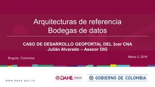 w w w . d a n e . g o v . c o
Marzo 2, 2018Bogota, Colombia
Arquitecturas de referencia
Bodegas de datos
CASO DE DESARROLLO GEOPORTAL DEL 3cer CNA
Julián Alvarado – Asesor DIG
 