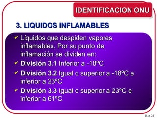 3. LIQUIDOS INFLAMABLES
3. LIQUIDOS INFLAMABLES
 Líquidos que despiden vapores
Líquidos que despiden vapores
inflamables. Por su punto de
inflamables. Por su punto de
inflamación se dividen en:
inflamación se dividen en:
 División 3.1
División 3.1 Inferior a -18ºC
Inferior a -18ºC
 División 3.2
División 3.2 Igual o superior a -18ºC e
Igual o superior a -18ºC e
inferior a 23ºC
inferior a 23ºC
 División 3.3
División 3.3 Igual o superior a 23ºC e
Igual o superior a 23ºC e
inferior a 61ºC
inferior a 61ºC
IDENTIFICACION ONU
IDENTIFICACION ONU
B.A 21
 
