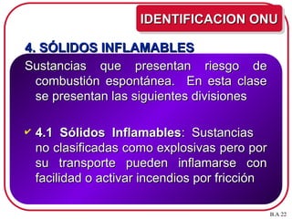 4. SÓLIDOS INFLAMABLES
4. SÓLIDOS INFLAMABLES
Sustancias que presentan riesgo de
Sustancias que presentan riesgo de
combustión espontánea. En esta clase
combustión espontánea. En esta clase
se presentan las siguientes divisiones
se presentan las siguientes divisiones
 4.1 Sólidos Inflamables
4.1 Sólidos Inflamables: Sustancias
: Sustancias
no clasificadas como explosivas pero por
no clasificadas como explosivas pero por
su transporte pueden inflamarse con
su transporte pueden inflamarse con
facilidad o activar incendios por fricción
facilidad o activar incendios por fricción
IDENTIFICACION ONU
IDENTIFICACION ONU
B.A 22
 