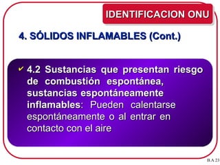 4. SÓLIDOS INFLAMABLES (Cont.)
4. SÓLIDOS INFLAMABLES (Cont.)
 4.2 Sustancias que presentan riesgo
4.2 Sustancias que presentan riesgo
de combustión espontánea,
de combustión espontánea,
sustancias espontáneamente
sustancias espontáneamente
inflamables
inflamables: Pueden calentarse
: Pueden calentarse
espontáneamente o al entrar en
espontáneamente o al entrar en
contacto con el aire
contacto con el aire
IDENTIFICACION ONU
IDENTIFICACION ONU
B.A 23
 