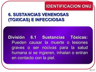 6. SUSTANCIAS VENENOSAS
6. SUSTANCIAS VENENOSAS
(TOXICAS) E INFECCIOSAS
(TOXICAS) E INFECCIOSAS
División 6.1 Sustancias Tóxicas:
División 6.1 Sustancias Tóxicas:
Pueden causar la muerte o lesiones
Pueden causar la muerte o lesiones
graves o ser nocivas para la salud
graves o ser nocivas para la salud
humana si se ingieren, inhalan o entran
humana si se ingieren, inhalan o entran
en contacto con la piel.
en contacto con la piel.
IDENTIFICACION ONU
IDENTIFICACION ONU
B.A 27
 