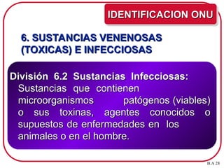 6. SUSTANCIAS VENENOSAS
6. SUSTANCIAS VENENOSAS
(TOXICAS) E INFECCIOSAS
(TOXICAS) E INFECCIOSAS
División 6.2 Sustancias Infecciosas:
División 6.2 Sustancias Infecciosas:
Sustancias que contienen
Sustancias que contienen
microorganismos patógenos (viables)
microorganismos patógenos (viables)
o sus toxinas, agentes conocidos o
o sus toxinas, agentes conocidos o
supuestos de enfermedades en los
supuestos de enfermedades en los
animales o en el hombre.
animales o en el hombre.
IDENTIFICACION ONU
IDENTIFICACION ONU
B.A 28
 