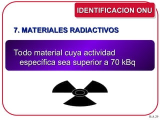7. MATERIALES RADIACTIVOS
7. MATERIALES RADIACTIVOS
Todo material cuya actividad
Todo material cuya actividad
específica sea superior a 70 kBq
específica sea superior a 70 kBq
IDENTIFICACION ONU
IDENTIFICACION ONU
B.A 29
 