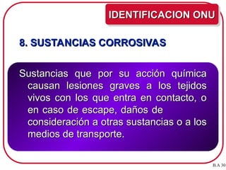 8. SUSTANCIAS CORROSIVAS
8. SUSTANCIAS CORROSIVAS
Sustancias que por su acción química
Sustancias que por su acción química
causan lesiones graves a los tejidos
causan lesiones graves a los tejidos
vivos con los que entra en contacto, o
vivos con los que entra en contacto, o
en caso de escape, daños de
en caso de escape, daños de
consideración a otras sustancias o a los
consideración a otras sustancias o a los
medios de transporte.
medios de transporte.
IDENTIFICACION ONU
IDENTIFICACION ONU
B.A 30
 