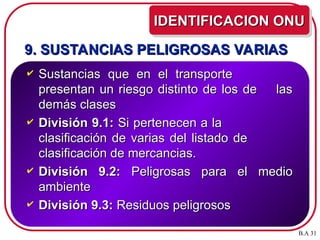 9. SUSTANCIAS PELIGROSAS VARIAS
9. SUSTANCIAS PELIGROSAS VARIAS
 Sustancias que en el transporte
Sustancias que en el transporte
presentan un riesgo distinto de los de las
presentan un riesgo distinto de los de las
demás clases
demás clases
 División 9.1:
División 9.1: Si pertenecen a la
Si pertenecen a la
clasificación de varias del listado de
clasificación de varias del listado de
clasificación de mercancias.
clasificación de mercancias.
 División 9.2:
División 9.2: Peligrosas para el medio
Peligrosas para el medio
ambiente
ambiente
 División 9.3:
División 9.3: Residuos peligrosos
Residuos peligrosos
IDENTIFICACION ONU
IDENTIFICACION ONU
B.A 31
 